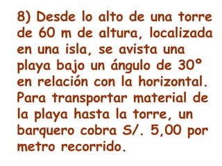 8) Desde lo alto de una torre de 60 m de altura, localizada en una isla, se avista una playa bajo un ángulo de 30º en relación con la horizontal. Para transportar material de la playa hasta la torre, un barquero cobra S/. 5,00 por metro recorrido.  