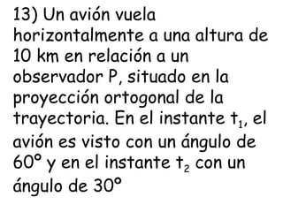 13) Un avión vuela horizontalmente a una altura de 10 km en relación a un observador P, situado en la proyección ortogonal de la trayectoria. En el instante t 1 , el avión es visto con un ángulo de 60º y en el instante t 2  con un ángulo de 30º 