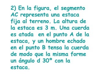2) En la figura, el segmento AC representa una estaca fija al terreno. La altura de la estaca es 3 m. Una cuerda es atada  en el punto A de la estaca, y un hombre echado en el punto B tensa la cuerda de modo que la misma forme un ángulo d 30º con la estaca.  