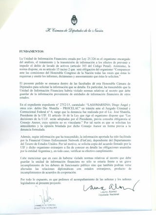 FUNDAMENTOS:
La Unidad de Información Financiera creada por Ley 25.326 es el organismo encargado
del análisis, el tratamiento y la transmisión de información a los efectos de prevenir e
impedir el delito de lavado de activos (artículo 303 del Código Penal). Asimismo, la
norma dispone, en su artículo 15 inciso 2 que será obligación del organismo "Comparecer
ante las comisiones del Honorable Congreso de la Nación todas las veces que éstas lo
requieran y emitir los informes, dictámenes y asesoramiento que éstas le soliciten."
El presente pedido se enmarca dentro de las facultades de esta Honorable Cámara de
Diputados para solicitar' la información que se detalla. En particular, ha trascendido que la
Unidad de Información Financiera habría violado normas relativas al secreto que debe
guardar de la información proveniente de entidades de información financiera de otros
estados.
En el expediente expediente n° 2752/15, caratulado: "LAGOMARSINO, Diego Ángel y
otros s/av. delito Dte. Sbatella - PROCELAC" en trámite ante el Juzgado Criminal y
Correccional Federal n? 6, surge que la denuncia fue realizada por el Lic. José Sbatella,
Presidente de la UIF. El artículo 16 de la Ley que rige el organismo dispone que "Las
decisiones de la U.I.F. serán adoptadas por el Presidente, previa consulta obligatoria al
Consejo Asesor, cuya opinión no es vinculante." Por tal razón es que se solicitan los
antecedentes y la opinión brindada por dicho Consejo Asesor en forma previa a la
denuncia formulada.
Además, según información que ha trascendido, la información aportada ha sido facilitada
por la Financial Crimes Enforcement Network (FinCen), dependiente del Departamento
del Tesoro de Estados Unidos. Por tal motivo, se solicita copia del acuerdo firmado por la
UIF y dicho organismo extranjero a fin de conocer en detalle las obligaciones asumidas
por la entidad Argentina y, en todo caso, verificar su efectivo cumplimiento.
Cabe mencionar que en caso de haberse violado normas relativas al secreto que debe
guardar la unidad de información financiera no sólo se estaría frente a un grave
incumplimiento de los deberes de funcionario público sino que también podrían verse
afectadas las relaciones diplomáticas con estados extranjeros, producto de
incumplimientos de acuerdos de cooperación.
Por todo lo expuesto, es que pedimos el acompañamiento de las señoras y los señores
legisladores al presente proyecto.
!
 '
k1~
~
i.aura Alonso
Diputada Nacional
,I~! ¡;¡pnpe)ndlCl
fll6n,ITlng VIQI8.tVd
 