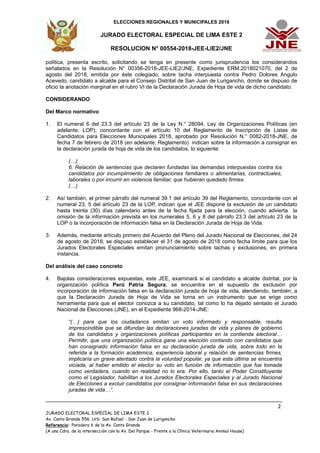 ELECCIONES REGIONALES Y MUNICIPALES 2018
JURADO ELECTORAL ESPECIAL DE LIMA ESTE 2
RESOLUCION N° 00554-2018-JEE-LIE2/JNE
________________________________________________________________________________
2
JURADO ELECTORAL ESPECIAL DE LIMA ESTE 2
Av. Canto Grande 556. Urb. San Rafael - San Juan de Lurigancho
Referencia: Paradero 6 de la Av. Canto Grande
(A una Cdra. de la intersección con la Av. Del Parque - Frente a la Clínica Veterinaria Animal House)
política, presenta escrito, solicitando se tenga en presente como jurisprudencia los considerandos
señalados en la Resolución N° 00356-2018-JEE-LIE2/JNE, Expediente ERM.2018021070, del 2 de
agosto del 2018, emitida por éste colegiado, sobre tacha interpuesta contra Pedro Dolores Angulo
Acevedo, candidato a alcalde para el Consejo Distrital de San Juan de Lurigancho, donde se dispuso de
oficio la anotación marginal en el rubro VI de la Declaración Jurada de Hoja de vida de dicho candidato.
CONSIDERANDO
Del Marco normativo
1. El numeral 6 del 23.3 del artículo 23 de la Ley N.° 28094, Ley de Organizaciones Políticas (en
adelante, LOP), concordante con el artículo 10 del Reglamento de Inscripción de Listas de
Candidatos para Elecciones Municipales 2018, aprobado por Resolución N.° 0082-2018-JNE, de
fecha 7 de febrero de 2018 (en adelante, Reglamento) indican sobre la información a consignar en
la declaración jurada de hoja de vida de los candidatos, lo siguiente:
(…)
6. Relación de sentencias que declaren fundadas las demandas interpuestas contra los
candidatos por incumplimiento de obligaciones familiares o alimentarias, contractuales,
laborales o por incurrir en violencia familiar, que hubieran quedado firmes.
(…)
2. Así también, el primer párrafo del numeral 39.1 del artículo 39 del Reglamento, concordante con el
numeral 23. 5 del artículo 23 de la LOP, indican que el JEE dispone la exclusión de un candidato
hasta treinta (30) días calendario antes de la fecha fijada para la elección, cuando advierta la
omisión de la información prevista en los numerales 5, 6 y 8 del párrafo 23.3 del artículo 23 de la
LOP o la incorporación de información falsa en la Declaración Jurada de Hoja de Vida.
3. Además, mediante artículo primero del Acuerdo del Pleno del Jurado Nacional de Elecciones, del 24
de agosto de 2018, se dispuso establecer el 31 de agosto de 2018 como fecha límite para que los
Jurados Electorales Especiales emitan pronunciamiento sobre tachas y exclusiones, en primera
instancia.
Del análisis del caso concreto
4. Bajolas consideraciones expuestas, este JEE, examinará si el candidato a alcalde distrital, por la
organización política Perú Patria Segura, se encuentra en el supuesto de exclusión por
incorporación de información falsa en la declaración jurada de hoja de vida, atendiendo, también, a
que la Declaración Jurada de Hoja de Vida se torna en un instrumento que se erige como
herramienta para que el elector conozca a su candidato, tal como lo ha dejado sentado el Jurado
Nacional de Elecciones (JNE), en el Expediente 968-2014-JNE:
“(…) para que los ciudadanos emitan un voto informado y responsable, resulta
imprescindible que se difundan las declaraciones juradas de vida y planes de gobierno
de los candidatos y organizaciones políticas participantes en la contienda electoral…
Permitir, que una organización política gane una elección contando con candidatos que
han consignado información falsa en su declaración jurada de vida, sobre todo en la
referida a la formación académica, experiencia laboral y relación de sentencias firmes,
implicaría un grave atentado contra la voluntad popular, ya que esta última se encuentra
viciada, al haber emitido el elector su voto en función de información que fue tomada
como verdadera, cuando en realidad no lo era. Por ello, tanto el Poder Constituyente
como el Legislador, habilitan a los Jurados Electorales Especiales y al Jurado Nacional
de Elecciones a excluir candidatos por consignar información falsa en sus declaraciones
juradas de vida…”.
 