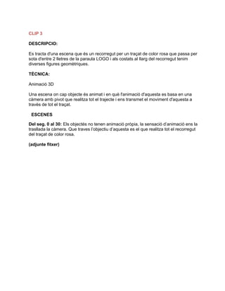 CLIP 3
DESCRIPCIO:
Es tracta d'una escena que és un recorregut per un traçat de color rosa que passa per
sota d'entre 2 lletres de la paraula LOGO i als costats al llarg del recorregut tenim
diverses figures geomètriques.
TÈCNICA:
Animació 3D
Una escena on cap objecte és animat i en què l'animació d'aquesta es basa en una
càmera amb pivot que realitza tot el trajecte i ens transmet el moviment d'aquesta a
travès de tot el traçat.
ESCENES
Del seg. 0 al 30: Els objectés no tenen animació pròpia, la sensació d’animació ens la
trasllada la càmera. Que traves l’objectiu d’aquesta es el que realitza tot el recorregut
del traçat de color rosa.
(adjunte fitxer)
 