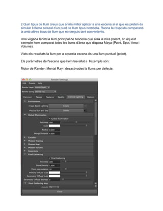 2 Quin tipus de llum creus que aniria millor aplicar a una escena si el que es pretén és
simular l’efecte natural d’un punt de llum tipus bombeta. Raona la resposta comparant-
la amb altres tipus de llum que no creguis tant convenients.
Una vegada tenim la llum principal de l'escena que serà la mes potent, en aquest
exemple hem comparat totes les llums d'àrea que disposa Maya (Point, Spot, Area i
Volume).
Vists els resultats la llum per a aquesta escena és una llum puntual (point).
Els paràmetres de l'escena que hem trevallat a l'exemple són:
Motor de Render: Mental Ray i desactivades la llums per defecte.
 