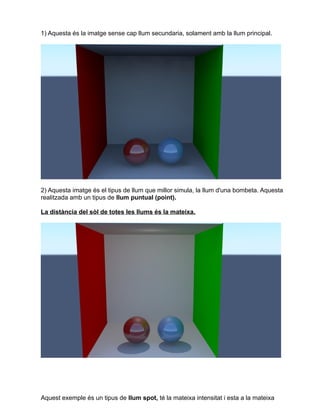 1) Aquesta és la imatge sense cap llum secundaria, solament amb la llum principal.
2) Aquesta imatge és el tipus de llum que millor simula, la llum d'una bombeta. Aquesta
realitzada amb un tipus de llum puntual (point).
La distància del sòl de totes les llums és la mateixa.
Aquest exemple és un tipus de llum spot, té la mateixa intensitat i esta a la mateixa
 