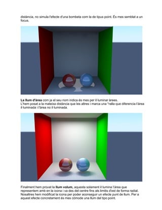 distància, no simula l'efecte d'una bombeta com la de tipus point. És mes semblat a un
focus.
La llum d'àrea com ja el seu nom indica és mes per il·luminar àrees.
L'hem posat a la mateixa distància que les altres i marca una *ralla que diferencia l’àrea
il·luminada i l'àrea no il·luminada.
Finalment hem provat la llum volum, aquesta solament il·lumina l’àrea que
representem amb en la icona i va des del centre fins als limitis d'est de forma radial.
Nosaltres hem modificat la icona per poder aconseguir un efecte punt de llum. Per a
aquest efecte concretament és mes còmode una llum del tipo point.
 