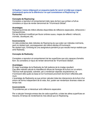 3) Explica i raona mitjançant un esquema (pots fer servir el mitjà que creguis
convenient) quina és la diferència i en què consisteixen el Raytracing i la
Radiositat.
Concepte de Raytracing:
Consisteix a reproduir el comportament dels rajos de llum que arriben a l'ull es
considera un tipus de render denominat de “Il·luminació Global”.
Avantatges
Raytracing brinda els millors efectes disponibles de reflexions especulars, refraccions i
transparències.
Pot ser fàcilment modificat per lliurar ombres suaus, mapes de reflexió i refracció,
cromats, càustiques, etc.
Inconvenients
Un dels problemes dels mètodes de Raytracing és que solen ser mètodes molt lents,
però no obstant açò, aconsegueixen els millors efectes d'il·luminació.
No obstant açò, l'ombreig és una assignatura pendent ja que resulta menys realista que
amb Radiosity.
Concepte de Radiosity:
Consisteix a reproduir el comportament de les superfícies que són capaces d'emetre
llum. Es considera un tipus de render denominat de “Il·luminació Global”.
Avantatges
El major avantatge de la Radiosity és l'alt realisme de la imatge resultant.
Cap altre mètode calcula la intereflecció difusa de l'energia de la llum en un entorn.
Tècnica molt apropiada, sobretot, per a renderizar objectes arquitectònics, la
il·luminació dels quals es basa en la il·luminació provinent de la llum reflectida pels
murs
L'avantatge de Radiosicty es que primer calculen totes les interaccions de la llum d'un
entorn de forma independent de la vista. Així, poden ser renderitzar diverses vistes en
temps real.
Inconvenients
Té problemes per a interactuar amb reflexions especulars
Per a calcular l'energia emesa des de cada superfície, a totes les altres superfícies en
l'escena. El temps de renderitzat és mes elevat que en Raytracing.
 