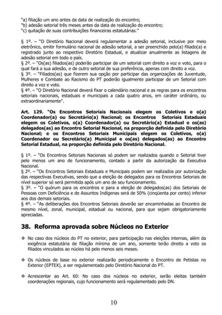 “a) filiação um ano antes da data de realização do encontro;
“b) adesão setorial três meses antes da data de realização do encontro;
“c) quitação de suas contribuições financeiras estatutárias.”

§ 1º. – “O Diretório Nacional deverá regulamentar a adesão setorial, inclusive por meio
eletrônico, emitir formulário nacional de adesão setorial, a ser preenchido pelo(a) filiado(a) e
registrado junto ao respectivo Diretório Estadual, e atualizar anualmente as listagens de
adesão setorial em todo o país.
§ 2º. – “Os(as) filiados(as) poderão participar de um setorial com direito a voz e voto, para o
qual fará a sua adesão, e de outro setorial de sua preferência, apenas com direito a voz.
§ 3º. – “Filiados(as) que fizerem sua opção por participar das organizações de Juventude,
Mulheres e Combate ao Racismo do PT poderão igualmente participar de um Setorial com
direito a voz e voto.
§ 4º. – “O Diretório Nacional deverá fixar o calendário nacional e as regras para os encontros
setoriais nacionais, estaduais e municipais a cada quatro anos, em caráter ordinário, ou
extraordinariamente".

Art. 129. “Os Encontros Setoriais Nacionais elegem os Coletivos e o(a)
Coordenador(a) ou Secretário(a) Nacional; os Encontros Setoriais Estaduais
elegem os Coletivos, o(a) Coordenador(a) ou Secretário(a) Estadual e os(as)
delegados(as) ao Encontro Setorial Nacional, na proporção definida pelo Diretório
Nacional; e os Encontros Setoriais Municipais elegem os Coletivos, o(a)
Coordenador ou Secretário(a) Municipal e os(as) delegados(as) ao Encontro
Setorial Estadual, na proporção definida pelo Diretório Nacional.

§ 1º. – “Os Encontros Setoriais Nacionais só podem ser realizados quando o Setorial tiver
pelo menos um ano de funcionamento, contado a partir da autorização da Executiva
Nacional.
§ 2º. – “Os Encontros Setoriais Estaduais e Municipais podem ser realizados por autorização
das respectivas Executivas, sendo que a eleição de delegados para os Encontros Setoriais de
nível superior só será permitida após um ano de seu funcionamento.
§ 3º. – “O quórum para os encontros e para a eleição de delegados(as) dos Setoriais de
Pessoas com Deficiência e de Assuntos Indígenas será de 50% (cinqüenta por cento) inferior
aos dos demais setoriais.
§ 4º. – “As deliberações dos Encontros Setoriais deverão ser encaminhadas ao Encontro de
mesmo nível, zonal, municipal, estadual ou nacional, para que sejam obrigatoriamente
apreciadas.

38. Reforma aprovada sobre Núcleos no Exterior
 No caso dos núcleos do PT no exterior, para participação nas eleições internas, além da
  exigência estatutária de filiação mínima de um ano, somente terão direito a voto os
  filiados vinculados ao núcleo há pelo menos seis meses.

 Os núcleos de base no exterior realizarão periodicamente o Encontro de Petistas no
  Exterior (EPTEX), a ser regulamentado pelo Diretório Nacional do PT.

 Acrescentar ao Art. 60: No caso dos núcleos no exterior, serão eleitas também
  coordenações regionais, cujo funcionamento será regulamentado pelo DN.



                                              10
 