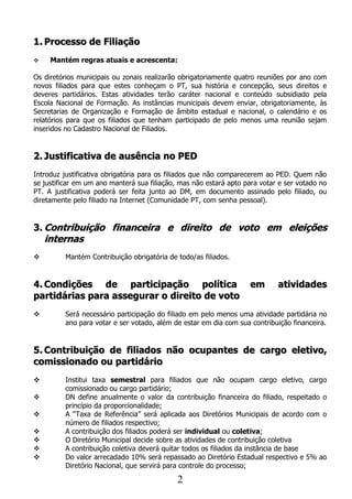 1. Processo de Filiação
    Mantém regras atuais e acrescenta:

Os diretórios municipais ou zonais realizarão obrigatoriamente quatro reuniões por ano com
novos filiados para que estes conheçam o PT, sua história e concepção, seus direitos e
deveres partidários. Estas atividades terão caráter nacional e conteúdo subsidiado pela
Escola Nacional de Formação. As instâncias municipais devem enviar, obrigatoriamente, às
Secretarias de Organização e Formação de âmbito estadual e nacional, o calendário e os
relatórios para que os filiados que tenham participado de pelo menos uma reunião sejam
inseridos no Cadastro Nacional de Filiados.


2. Justificativa de ausência no PED
Introduz justificativa obrigatória para os filiados que não comparecerem ao PED. Quem não
se justificar em um ano manterá sua filiação, mas não estará apto para votar e ser votado no
PT. A justificativa poderá ser feita junto ao DM, em documento assinado pelo filiado, ou
diretamente pelo filiado na Internet (Comunidade PT, com senha pessoal).


3. Contribuição financeira e direito de voto em eleições
    internas
         Mantém Contribuição obrigatória de todo/as filiados.


4. Condições de participação política                               em      atividades
partidárias para assegurar o direito de voto
         Será necessário participação do filiado em pelo menos uma atividade partidária no
          ano para votar e ser votado, além de estar em dia com sua contribuição financeira.


5. Contribuição de filiados não ocupantes de cargo eletivo,
comissionado ou partidário
         Institui taxa semestral para filiados que não ocupam cargo eletivo, cargo
          comissionado ou cargo partidário;
         DN define anualmente o valor da contribuição financeira do filiado, respeitado o
          princípio da proporcionalidade;
         A “Taxa de Referência” será aplicada aos Diretórios Municipais de acordo com o
          número de filiados respectivo;
         A contribuição dos filiados poderá ser individual ou coletiva;
         O Diretório Municipal decide sobre as atividades de contribuição coletiva
         A contribuição coletiva deverá quitar todos os filiados da instância de base
         Do valor arrecadado 10% será repassado ao Diretório Estadual respectivo e 5% ao
          Diretório Nacional, que servirá para controle do processo;

                                             2
 