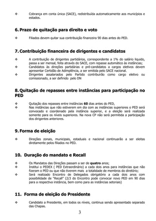      Cobrança em conta única (SACE), redistribuída automaticamente aos municípios e
      estados.


6. Prazo de quitação para direito e voto
     Filiados devem quitar sua contribuição financeira 90 dias antes do PED.



7. Contribuição financeira de dirigentes e candidatos
     A contribuição de dirigentes partidários, correspondente a 1% do salário liquido,
      passa a ser mensal, feita através do SACE, com repasse automático às instâncias;
     Candidatos às direções partidárias e pré-candidatos a cargos eletivos devem
      apresentar Certidão de Adimplência, a ser emitida pelo SACE nacional.
     Dirigentes assalariados pelo Partido contribuirão como cargo eletivo ou
      comissionado, a ser definido pelo DN


8. Quitação de repasses entre instâncias para participação no
PED
     Quitação dos repasses entre instâncias 60 dias antes do PED,
     Nas instâncias que não estiverem em dia com as instâncias superiores o PED será
      convocado e coordenado pela instância superior, e a eleição será realizada
      somente para os níveis superiores. Na nova CP não será permitida a participação
      dos dirigentes anteriores.


9. Forma de eleição
     Direções zonais, municipais, estaduais e nacional continuarão a ser eleitas
      diretamente pelos filiados no PED.


10. Duração do mandato e Recall
     Os Mandatos das Direções passam a ser de quatro anos;
     Institui o PEDEX ( PED Extraordinário) a cada dois anos para instâncias que não
      fizeram o PED ou que não tiverem mais a totalidade de membros do diretório;
     Será realizado Encontro de Delegados obrigatório a cada dois anos com
      possibilidade de “Recall” (2/3 do Encontro pode convocar novo PED em 90 dias
      para a respectiva instância, bem como para as instâncias setoriais)


11. Forma de eleição do Presidente
     Candidato a Presidente, em todos os níveis, continua sendo apresentado separado
      das Chapas.

                                         3
 