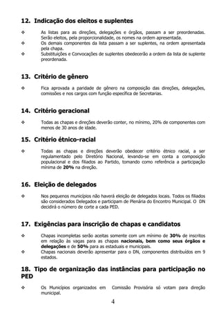 12. Indicação dos eleitos e suplentes
     As listas para as direções, delegações e órgãos, passam a ser preordenadas.
      Serão eleitos, pela proporcionalidade, os nomes na ordem apresentada.
     Os demais componentes da lista passam a ser suplentes, na ordem apresentada
      pela chapa.
     Substituições e Convocações de suplentes obedecerão a ordem da lista de suplente
      preordenada.


13. Critério de gênero
     Fica aprovada a paridade de gênero na composição das direções, delegações,
      comissões e nos cargos com função específica de Secretarias.


14. Critério geracional
     Todas as chapas e direções deverão conter, no mínimo, 20% de componentes com
      menos de 30 anos de idade.

15. Critério étnico-racial
     Todas as chapas e direções deverão obedecer critério étnico racial, a ser
      regulamentado pelo Diretório Nacional, levando-se em conta a composição
      populacional e dos filiados ao Partido, tomando como referência a participação
      mínima de 20% na direção.


16. Eleição de delegados
     Nos pequenos municípios não haverá eleição de delegados locais. Todos os filiados
      são considerados Delegados e participam de Plenária do Encontro Municipal. O DN
      decidirá o número de corte a cada PED.


17. Exigências para inscrição de chapas e candidatos
     Chapas incompletas serão aceitas somente com um mínimo de 30% de inscritos
      em relação às vagas para as chapas nacionais, bem como seus órgãos e
      delegações e de 50% para as estaduais e municipais.
     Chapas nacionais deverão apresentar para o DN, componentes distribuídos em 9
      estados.

18. Tipo de organização das instâncias para participação no
PED
     Os Municípios organizados em       Comissão Provisória só votam para direção
      municipal.

                                        4
 