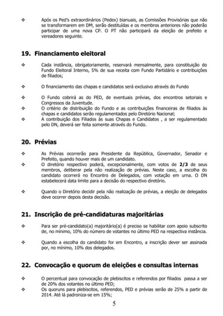      Após os Ped’s extraordinários (Pedex) bianuais, as Comissões Provisórias que não
      se transformarem em DM, serão destituídas e os membros anteriores não poderão
      participar de uma nova CP. O PT não participará da eleição de prefeito e
      vereadores seguinte.


19. Financiamento eleitoral
     Cada instância, obrigatoriamente, reservará mensalmente, para constituição do
      Fundo Eleitoral Interno, 5% de sua receita com Fundo Partidário e contribuições
      de filiados;

     O financiamento das chapas e candidatos será exclusivo através do Fundo

     O Fundo cobrirá as do PED, de eventuais prévias, dos encontros setoriais e
      Congressos da Juventude.
     O critério de distribuição do Fundo e as contribuições financeiras de filiados às
      chapas e candidatos serão regulamentados pelo Diretório Nacional;
     A contribuição dos Filiados às suas Chapas e Candidatos , a ser regulamentado
      pelo DN, deverá ser feita somente através do Fundo.


20. Prévias
     As Prévias ocorrerão para Presidente da República, Governador, Senador e
      Prefeito, quando houver mais de um candidato.
     O diretório respectivo poderá, excepcionalmente, com votos de 2/3 de seus
      membros, deliberar pela não realização de prévias. Neste caso, a escolha do
      candidato ocorrerá no Encontro de Delegados, com votação em urna. O DN
      estabelecerá data limite para a decisão do respectivo diretório.

     Quando o Diretório decidir pela não realização de prévias, a eleição de delegados
      deve ocorrer depois desta decisão.


21. Inscrição de pré-candidaturas majoritárias
     Para ser pré-candidato(a) majoritário(a) é preciso se habilitar com apoio subscrito
      de, no mínimo, 10% do número de votantes no último PED na respectiva instância.

     Quando a escolha do candidato for em Encontro, a inscrição dever ser assinada
      por, no mínimo, 10% dos delegados.


22. Convocação e quorum de eleições e consultas internas

     O percentual para convocação de plebiscitos e referendos por filiados passa a ser
      de 20% dos votantes no último PED;
     Os quoruns para plebiscitos, referendos, PED e prévias serão de 25% a partir de
      2014. Até lá padroniza-se em 15%;

                                         5
 