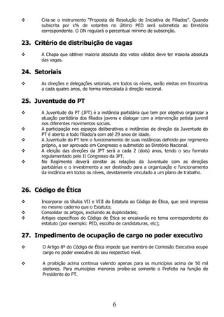      Cria-se o instrumento “Proposta de Resolução de Iniciativa de Filiados”. Quando
      subscrita por x% de votantes no último PED será submetida ao Diretório
      correspondente. O DN regulará o percentual mínimo de subscrição.

23. Critério de distribuição de vagas
     A Chapa que obtiver maioria absoluta dos votos válidos deve ter maioria absoluta
      das vagas.

24. Setoriais
     As direções e delegações setoriais, em todos os níveis, serão eleitas em Encontros
      a cada quatro anos, de forma intercalada à direção nacional.

25. Juventude do PT
     A Juventude do PT (JPT) é a instância partidária que tem por objetivo organizar a
      atuação partidária dos filiados jovens e dialogar com a intervenção petista juvenil
      nos diferentes movimentos sociais.
     A participação nos espaços deliberativos e instâncias de direção da Juventude do
      PT é aberta a todo filiado/a com até 29 anos de idade.
     A Juventude do PT tem o funcionamento de suas instâncias definido por regimento
      próprio, a ser aprovado em Congresso e submetido ao Diretório Nacional.
     A eleição das direções da JPT será a cada 2 (dois) anos, tendo o seu formato
      regulamentado pelo II Congresso da JPT.
     No Regimento deverá constar as relações da Juventude com as direções
      partidárias e o investimento a ser destinado para a organização e funcionamento
      da instância em todos os níveis, devidamente vinculado a um plano de trabalho.


26. Código de Ética
     Incorporar os títulos VII e VIII do Estatuto ao Código de Ética, que será impresso
      no mesmo caderno que o Estatuto;
     Consolidar os artigos, excluindo as duplicidades;
     Artigos específicos do Código de Ética se encaixarão no tema correspondente do
      estatuto (por exemplo: PED, escolha de candidaturas, etc);

27. Impedimento de ocupação de cargo no poder executivo
      O Artigo 8º do Código de Ética impede que membro de Comissão Executiva ocupe
       cargo no poder executivo do seu respectivo nível.

      A proibição acima continua valendo apenas para os municípios acima de 50 mil
       eleitores. Para municípios menores proíbe-se somente o Prefeito na função de
       Presidente do PT.




                                         6
 