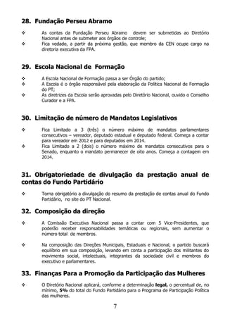 28. Fundação Perseu Abramo
     As contas da Fundação Perseu Abramo devem ser submetidas ao Diretório
      Nacional antes de submeter aos órgãos de controle;
     Fica vedado, a partir da próxima gestão, que membro da CEN ocupe cargo na
      diretoria executiva da FPA.


29. Escola Nacional de Formação
     A Escola Nacional de Formação passa a ser Órgão do partido;
     A Escola é o órgão responsável pela elaboração da Política Nacional de Formação
      do PT;
     As diretrizes da Escola serão aprovadas pelo Diretório Nacional, ouvido o Conselho
      Curador e a FPA.


30. Limitação de número de Mandatos Legislativos
     Fica Limitado a 3 (três) o número máximo de mandatos parlamentares
      consecutivos – vereador, deputado estadual e deputado federal. Começa a contar
      para vereador em 2012 e para deputados em 2014.
     Fica Limitado a 2 (dois) o número máximo de mandatos consecutivos para o
      Senado, enquanto o mandato permanecer de oito anos. Começa a contagem em
      2014.


31. Obrigatoriedade de divulgação da prestação anual de
contas do Fundo Partidário
     Torna obrigatório a divulgação do resumo da prestação de contas anual do Fundo
      Partidário, no site do PT Nacional.

32. Composição da direção
     A Comissão Executiva Nacional passa a contar com 5 Vice-Presidentes, que
      poderão receber responsabilidades temáticas ou regionais, sem aumentar o
      número total de membros.

     Na composição das Direções Municipais, Estaduais e Nacional, o partido buscará
      equilíbrio em sua composição, levando em conta a participação dos militantes do
      movimento social, intelectuais, integrantes da sociedade civil e membros do
      executivo e parlamentares.

33. Finanças Para a Promoção da Participação das Mulheres
     O Diretório Nacional aplicará, conforme a determinação legal, o percentual de, no
      mínimo, 5% do total do Fundo Partidário para o Programa de Participação Política
      das mulheres.

                                         7
 