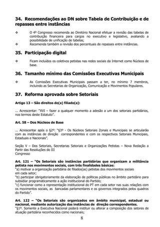 34. Recomendações ao DN sobre Tabela de Contribuição e de
repasses entre instâncias
         O 4º Congresso recomenda ao Diretório Nacional efetuar a revisão das tabelas de
          contribuição financeira para cargos no executivo e legislativo, avaliando a
          possibilidade de unificação de tabelas;
         Recomenda também a revisão dos percentuais de repasses entre instâncias.

35. Participação digital
         Ficam incluídos os coletivos petistas nas redes sociais da Internet como Núcleos de
          base.

36. Tamanho mínimo das Comissões Executivas Municipais
         As Comissões Executivas Municipais passam a ter, no mínimo 7 membros,
          incluindo as Secretarias de Organização, Comunicação e Movimentos Populares.

37. Reforma aprovada sobre Setoriais
Artigo 13 – São direitos do(a) filiado(a):

... Acrescentar: “XVI – fazer a qualquer momento a adesão a um dos setoriais partidários,
nos termos deste Estatuto”.

Art. 58 – Dos Núcleos de Base

... Acrescentar após o §2º: “§3º - Os Núcleos Setoriais Zonais e Municipais se articularão
com as instâncias de direção correspondentes e com os respectivos Setoriais Municipais,
Estaduais e Nacionais”.

Seção V – Dos Setoriais, Secretarias Setoriais e Organizações Petistas – Nova Redação a
Partir das Resoluções do III
Congresso

Art. 121 – “Os Setoriais são instâncias partidárias que organizam a militância
petista nos movimentos sociais, com três finalidades básicas:
“a) motivar a organização partidária de filiados(as) petistas dos movimentos sociais
em cada setor;
“b) participar obrigatoriamente da elaboração de políticas públicas no âmbito partidário para
subsidiar programaticamente a ação institucional do Partido;
“c) funcionar como a representação institucional do PT em cada setor nas suas relações com
os movimentos sociais, as bancadas parlamentares e os governos integrados pelos quadros
do Partido”.

Art. 122 – “Os Setoriais são organizados em âmbito municipal, estadual ou
nacional, mediante autorização das instâncias de direção correspondentes.
“§1º. Somente a Executiva Nacional poderá instituir ou alterar a composição dos setores de
atuação partidária reconhecidos como nacionais;
                                             8
 