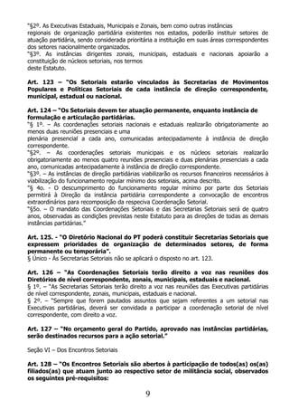 “§2º. As Executivas Estaduais, Municipais e Zonais, bem como outras instâncias
regionais de organização partidária existentes nos estados, poderão instituir setores de
atuação partidária, sendo considerada prioritária a instituição em suas áreas correspondentes
dos setores nacionalmente organizados.
“§3º. As instâncias dirigentes zonais, municipais, estaduais e nacionais apoiarão a
constituição de núcleos setoriais, nos termos
deste Estatuto.

Art. 123 – “Os Setoriais estarão vinculados às Secretarias de Movimentos
Populares e Políticas Setoriais de cada instância de direção correspondente,
municipal, estadual ou nacional.

Art. 124 – “Os Setoriais devem ter atuação permanente, enquanto instância de
formulação e articulação partidárias.
“§ 1º. – As coordenações setoriais nacionais e estaduais realizarão obrigatoriamente ao
menos duas reuniões presenciais e uma
plenária presencial a cada ano, comunicadas antecipadamente à instância de direção
correspondente.
“§2º. – As coordenações setoriais municipais e os núcleos setoriais realizarão
obrigatoriamente ao menos quatro reuniões presenciais e duas plenárias presenciais a cada
ano, comunicadas antecipadamente à instância de direção correspondente.
“§3º. – As instâncias de direção partidárias viabilizarão os recursos financeiros necessários à
viabilização do funcionamento regular mínimo dos setoriais, acima descrito.
"§ 4o. - O descumprimento do funcionamento regular mínimo por parte dos Setoriais
permitirá à Direção da instância partidária correspondente a convocação de encontros
extraordinários para recomposição da respeciva Coordenação Setorial.
“§5o. – O mandato das Coordenações Setoriais e das Secretarias Setoriais será de quatro
anos, observadas as condições previstas neste Estatuto para as direções de todas as demais
instâncias partidárias.”

Art. 125. - “O Diretório Nacional do PT poderá constituir Secretarias Setoriais que
expressem prioridades de organização de determinados setores, de forma
permanente ou temporária”.
§ Único - Às Secretarias Setoriais não se aplicará o disposto no art. 123.

Art. 126 – “As Coordenações Setoriais terão direito a voz nas reuniões dos
Diretórios de nível correspondente, zonais, municipais, estaduais e nacional.
§ 1º. – “As Secretarias Setoriais terão direito a voz nas reuniões das Executivas partidárias
de nível correspondente, zonais, municipais, estaduais e nacional.
§ 2º. – “Sempre que forem pautados assuntos que sejam referentes a um setorial nas
Executivas partidárias, deverá ser convidada a participar a coordenação setorial de nível
correspondente, com direito a voz.

Art. 127 – “No orçamento geral do Partido, aprovado nas instâncias partidárias,
serão destinados recursos para a ação setorial.”

Seção VI – Dos Encontros Setoriais

Art. 128 – “Os Encontros Setoriais são abertos à participação de todos(as) os(as)
filiados(as) que atuam junto ao respectivo setor de militância social, observados
os seguintes pré-requisitos:

                                              9
 