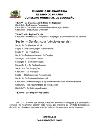 MUNICÍPIO DE ARAUCÁRIA
                       ESTADO DO PARANÁ
                 CONSELHO MUNICIPAL DE EDUCAÇÃO

      Título V – Da Organização Didático-Pedagógica:
      Capítulo I – Da Proposta Pedagógica;
      Capítulo II – Dos Níveis e Modalidades da Educação Básica;
      Capítulo III – Da Estrutura Curricular;

      Título VI – Do Regime Escolar
      Capítulo I – Da Matrícula, Frequência, Adaptação e Aproveitamento de Estudos:

      Seção I – Da Matrícula (princípios gerais);
      Seção II – Da Matrícula Inicial;
      Seção III – Da Matrícula por Transferência;
      Seção IV – Da Frequência;
      Seção V – Do Aproveitamento de Estudos:
      Subseção I – Princípios Gerais;
      Subseção II – Da Classificação;
      Subseção III – Da Reclassificação;
      Seção VI – Das Adaptações;
      Capítulo II – Da Avaliação:
      Seção I – Dos Estudos de Recuperação;
      Seção II – Da Avaliação Institucional;
      Capítulo III – Da Revalidação e Equivalência de Estudos feitos no Exterior.
      Capítulo IV – Da Regularização da Vida Escolar.
      Capítulo V – Do Calendário Escolar

      Título VII – Das Disposições Gerais



        Art. 7º – A ordem dos Títulos, Capítulos, Seções e Subseções que compõem a
estrutura do Regimento Escolar pode variar, por iniciativa da Unidade Educacional,
devendo ser observado, necessariamente, o elenco de assuntos a serem dispostos.



                                         CAPÍTULO III
                               DAS DISPOSIÇÕES FINAIS



                                               11
 