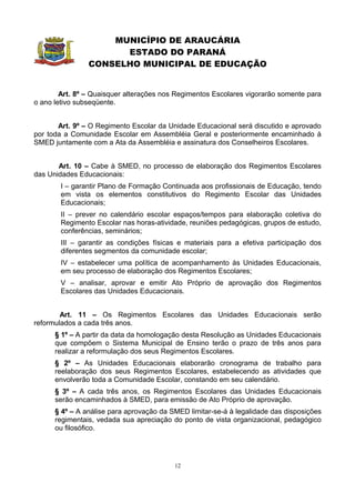 MUNICÍPIO DE ARAUCÁRIA
                      ESTADO DO PARANÁ
                CONSELHO MUNICIPAL DE EDUCAÇÃO


        Art. 8º – Quaisquer alterações nos Regimentos Escolares vigorarão somente para
o ano letivo subseqüente.


       Art. 9º – O Regimento Escolar da Unidade Educacional será discutido e aprovado
por toda a Comunidade Escolar em Assembléia Geral e posteriormente encaminhado à
SMED juntamente com a Ata da Assembléia e assinatura dos Conselheiros Escolares.


       Art. 10 – Cabe à SMED, no processo de elaboração dos Regimentos Escolares
das Unidades Educacionais:
        I – garantir Plano de Formação Continuada aos profissionais de Educação, tendo
        em vista os elementos constitutivos do Regimento Escolar das Unidades
        Educacionais;
        II – prever no calendário escolar espaços/tempos para elaboração coletiva do
        Regimento Escolar nas horas-atividade, reuniões pedagógicas, grupos de estudo,
        conferências, seminários;
        III – garantir as condições físicas e materiais para a efetiva participação dos
        diferentes segmentos da comunidade escolar;
        IV – estabelecer uma política de acompanhamento às Unidades Educacionais,
        em seu processo de elaboração dos Regimentos Escolares;
        V – analisar, aprovar e emitir Ato Próprio de aprovação dos Regimentos
        Escolares das Unidades Educacionais.


        Art. 11 – Os Regimentos Escolares das Unidades Educacionais serão
reformulados a cada três anos.
      § 1º – A partir da data da homologação desta Resolução as Unidades Educacionais
      que compõem o Sistema Municipal de Ensino terão o prazo de três anos para
      realizar a reformulação dos seus Regimentos Escolares.
      § 2º – As Unidades Educacionais elaborarão cronograma de trabalho para
      reelaboração dos seus Regimentos Escolares, estabelecendo as atividades que
      envolverão toda a Comunidade Escolar, constando em seu calendário.
      § 3º – A cada três anos, os Regimentos Escolares das Unidades Educacionais
      serão encaminhados à SMED, para emissão de Ato Próprio de aprovação.
      § 4º – A análise para aprovação da SMED limitar-se-á à legalidade das disposições
      regimentais, vedada sua apreciação do ponto de vista organizacional, pedagógico
      ou filosófico.




                                          12
 