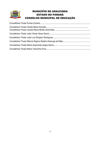 MUNICÍPIO DE ARAUCÁRIA
                             ESTADO DO PARANÁ
                       CONSELHO MUNICIPAL DE EDUCAÇÃO

Conselheira Titular Emília Correia..........................................................................................
Conselheira Titular Gicele Maria Gondek...........................................................................
Conselheira Titular Janete Maria Miotto Schiontek................................................................
Conselheiro Titular João Vilmar Alves David..........................................................................
Conselheiro Titular José Luiz Brogian Rodrigues...................................................................
Conselheira Titular Márcia Regina Natário Katuragi de Melo.................................................
Conselheira Titular Maria Aparecida Iargas Karas.................................................................
Conselheira Titular Maria Terezinha Piva...............................................................................




                                                            15
 