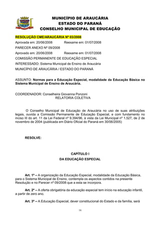 MUNICÍPIO DE ARAUCÁRIA
                       ESTADO DO PARANÁ
                 CONSELHO MUNICIPAL DE EDUCAÇÃO

RESOLUÇÃO CME/ARAUCÁRIA Nº 03/2008
Aprovada em: 20/06/2008            Reexame em: 01/07/2008
PARECER ANEXO Nº 09/2008
Aprovado em: 20/06/2008            Reexame em: 01/07/2008
COMISSÃO PERMANENTE DE EDUCAÇÃO ESPECIAL
INTERESSADO: Sistema Municipal de Ensino de Araucária
MUNICÍPIO DE ARAUCÁRIA / ESTADO DO PARANÁ


ASSUNTO: Normas para a Educação Especial, modalidade da Educação Básica no
Sistema Municipal de Ensino de Araucária.


COORDENADOR: Conselheira Giovanna Ponzoni
                    RELATORIA COLETIVA


        O Conselho Municipal de Educação de Araucária no uso de suas atribuições
legais, ouvida a Comissão Permanente de Educação Especial, e com fundamento no
inciso III do art. 11 da Lei Federal nº 9.394/96, à vista da Lei Municipal nº 1.527, de 2 de
novembro de 2004 (publicada em Diário Oficial do Paraná em 30/06/2005)



      RESOLVE:



                                        CAPÍTULO I
                               DA EDUCAÇÃO ESPECIAL



       Art. 1º – A organização da Educação Especial, modalidade da Educação Básica,
para o Sistema Municipal de Ensino, contempla os aspectos contidos na presente
Resolução e no Parecer nº 09/2008 que a esta se incorpora.

        Art. 2º – A oferta obrigatória da educação especial tem início na educação infantil,
a partir de zero ano.

      Art. 3º – A Educação Especial, dever constitucional do Estado e da família, será

                                             16
 