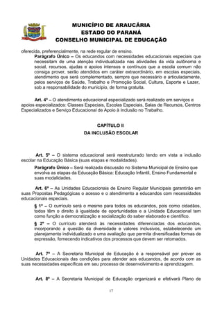 MUNICÍPIO DE ARAUCÁRIA
                      ESTADO DO PARANÁ
                CONSELHO MUNICIPAL DE EDUCAÇÃO

oferecida, preferencialmente, na rede regular de ensino.
       Parágrafo Único – Os educandos com necessidades educacionais especiais que
       necessitam de uma atenção individualizada nas atividades da vida autônoma e
       social, recursos, ajudas e apoios intensos e contínuos que a escola comum não
       consiga prover, serão atendidos em caráter extraordinário, em escolas especiais,
       atendimento que será complementado, sempre que necessário e articuladamente,
       pelos serviços de Saúde, Trabalho e Promoção Social, Cultura, Esporte e Lazer,
       sob a responsabilidade do município, de forma gratuita.

      Art. 4º – O atendimento educacional especializado será realizado em serviços e
apoios especializados: Classes Especiais, Escolas Especiais, Salas de Recursos, Centros
Especializados e Serviço Educacional de Apoio à Inclusão no Trabalho.


                                    CAPÍTULO II
                              DA INCLUSÃO ESCOLAR



       Art. 5º – O sistema educacional será reestruturado tendo em vista a inclusão
escolar na Educação Básica (suas etapas e modalidades).
      Parágrafo Único – Será realizada discussão no Sistema Municipal de Ensino que
      envolva as etapas da Educação Básica: Educação Infantil, Ensino Fundamental e
      suas modalidades.

      Art. 6º – As Unidades Educacionais de Ensino Regular Municipais garantirão em
suas Propostas Pedagógicas o acesso e o atendimento a educandos com necessidades
educacionais especiais.
      § 1º – O currículo será o mesmo para todos os educandos, pois como cidadãos,
      todos têm o direito à igualdade de oportunidades e a Unidade Educacional tem
      como função a democratização e socialização do saber elaborado e científico.
      § 2º – O currículo atenderá às necessidades diferenciadas dos educandos,
      incorporando a questão da diversidade e valores inclusivos, estabelecendo um
      planejamento individualizado e uma avaliação que permita diversificadas formas de
      expressão, fornecendo indicativos dos processos que devem ser retomados.


       Art. 7º – A Secretaria Municipal de Educação é a responsável por prover as
Unidades Educacionais das condições para atender aos educandos, de acordo com as
suas necessidades específicas em seu processo de desenvolvimento e aprendizagem.


      Art. 8º – A Secretaria Municipal de Educação organizará e efetivará Plano de

                                          17
 