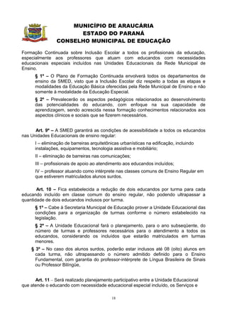 MUNICÍPIO DE ARAUCÁRIA
                      ESTADO DO PARANÁ
                CONSELHO MUNICIPAL DE EDUCAÇÃO

Formação Continuada sobre Inclusão Escolar a todos os profissionais da educação,
especialmente aos professores que atuam com educandos com necessidades
educacionais especiais incluídos nas Unidades Educacionais da Rede Municipal de
Ensino.
      § 1º – O Plano de Formação Continuada envolverá todos os departamentos de
      ensino da SMED, visto que a Inclusão Escolar diz respeito a todas as etapas e
      modalidades da Educação Básica oferecidas pela Rede Municipal de Ensino e não
      somente à modalidade da Educação Especial.
      § 2º – Prevalecerão os aspectos pedagógicos relacionados ao desenvolvimento
      das potencialidades do educando, com enfoque na sua capacidade de
      aprendizagem, sendo acrescida nessa formação conhecimentos relacionados aos
      aspectos clínicos e sociais que se fizerem necessários.


      Art. 9º – A SMED garantirá as condições de acessibilidade a todos os educandos
nas Unidades Educacionais de ensino regular:
      I – eliminação de barreiras arquitetônicas urbanísticas na edificação, incluindo
      instalações, equipamentos, tecnologia assistiva e mobiliário;
      II – eliminação de barreiras nas comunicações;
      III – profissionais de apoio ao atendimento aos educandos incluídos;
      IV – professor atuando como intérprete nas classes comuns de Ensino Regular em
      que estiverem matriculados alunos surdos.

       Art. 10 – Fica estabelecida a redução de dois educandos por turma para cada
educando incluído em classe comum do ensino regular, não podendo ultrapassar a
quantidade de dois educandos inclusos por turma.
      § 1º – Cabe à Secretaria Municipal de Educação prover a Unidade Educacional das
      condições para a organização de turmas conforme o número estabelecido na
      legislação.
      § 2º – A Unidade Educacional fará o planejamento, para o ano subseqüente, do
      número de turmas e professores necessários para o atendimento a todos os
      educandos, considerando os incluídos que estarão matriculados em turmas
      menores.
    § 3º – No caso dos alunos surdos, poderão estar inclusos até 08 (oito) alunos em
      cada turma, não ultrapassando o número admitido definido para o Ensino
      Fundamental, com garantia do professor-intérprete de Língua Brasileira de Sinais
      ou Professor Bilíngüe,


      Art. 11 – Será realizado planejamento participativo entre a Unidade Educacional
que atende o educando com necessidade educacional especial incluído, os Serviços e

                                            18
 
