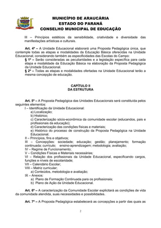 MUNICÍPIO DE ARAUCÁRIA
                      ESTADO DO PARANÁ
                CONSELHO MUNICIPAL DE EDUCAÇÃO

      III – Princípios estéticos da sensibilidade, criatividade e diversidade das
      manifestações artísticas e culturais.

      Art. 4º – A Unidade Educacional elaborará uma Proposta Pedagógica única, que
contemple todas as etapas e modalidades da Educação Básica oferecidas na Unidade
Educacional, considerando também as especificidades das Escolas do Campo:
      § 1º – Serão consideradas as peculiaridades e a legislação específica para cada
      etapa e modalidade da Educação Básica na elaboração da Proposta Pedagógica
      da Unidade Educacional.
      § 2º – Todas as etapas e modalidades ofertadas na Unidade Educacional terão a
      mesma concepção de educação.


                                   CAPÍTULO II
                                  DA ESTRUTURA


      Art. 5º – A Proposta Pedagógica das Unidades Educacionais será constituída pelos
seguintes elementos:
      I – Identificação da Unidade Educacional:
           a) Localização;
           b) Histórico;
           c) Caracterização sócio-econômica da comunidade escolar (educandos, pais e
           profissionais da educação);
           d) Caracterização das condições físicas e materiais;
           e) Histórico do processo de construção da Proposta Pedagógica na Unidade
           Educacional.
      II – Princípios, fins e objetivos;
      III – Concepções: sociedade; educação; gestão; planejamento; formação
      continuada; currículo; ensino-aprendizagem; metodologia; avaliação;
      IV – Regime de Funcionamento;
      V – Condições Físicas e Materiais necessárias;
      VI – Relação dos profissionais da Unidade Educacional, especificando cargos,
      funções e níveis de escolaridade;
      VII – Calendário Escolar;
      VIII – Matriz curricular;
           a) Conteúdos, metodologia e avaliação;
      IX – Anexos:
           a) Plano de Formação Continuada para os profissionais;
           b) Plano de Ação da Unidade Educacional.

      Art. 6º – A caracterização da Comunidade Escolar explicitará as condições de vida
da comunidade atendida, suas necessidades e possibilidades.

      Art. 7º – A Proposta Pedagógica estabelecerá as concepções a partir das quais as

                                           2
 