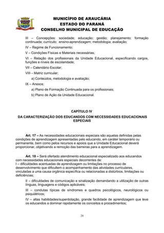 MUNICÍPIO DE ARAUCÁRIA
                       ESTADO DO PARANÁ
                 CONSELHO MUNICIPAL DE EDUCAÇÃO

      III – Concepções: sociedade; educação; gestão; planejamento; formação
      continuada; currículo; ensino-aprendizagem; metodologia; avaliação;
      IV – Regime de Funcionamento;
      V – Condições Físicas e Materiais necessárias;
      VI – Relação dos profissionais da Unidade Educacional, especificando cargos,
      funções e níveis de escolaridade;
      VII – Calendário Escolar;
      VIII – Matriz curricular;
          a) Conteúdos, metodologia e avaliação;
      IX – Anexos:
          a) Plano de Formação Continuada para os profissionais;
          b) Plano de Ação da Unidade Educacional.



                                     CAPÍTULO IV
 DA CARACTERIZAÇÃO DOS EDUCANDOS COM NECESSIDADES EDUCACIONAIS
                           ESPECIAIS



      Art. 17 – As necessidades educacionais especiais são aquelas definidas pelas
condições de aprendizagem apresentadas pelo educando, em caráter temporário ou
permanente, bem como pelos recursos e apoios que a Unidade Educacional deverá
proporcionar, objetivando a remoção das barreiras para a aprendizagem.

         Art. 18 – Será ofertado atendimento educacional especializado aos educandos
com necessidades educacionais especiais decorrentes de:
I – dificuldades acentuadas de aprendizagem ou limitações no processo de
desenvolvimento que dificultem o acompanhamento das atividades curriculares,
vinculadas a uma causa orgânica específica ou relacionadas a distúrbios, limitações ou
deficiências;
      II – dificuldades de comunicação e sinalização demandando a utilização de outras
      línguas, linguagens e códigos aplicáveis;
      III – condutas típicas de síndromes e quadros psicológicos, neurológicos ou
      psiquiátricos;
      IV – altas habilidades/superdotação, grande facilidade de aprendizagem que leve
      os educandos a dominar rapidamente os conceitos e procedimentos;


                                           20
 