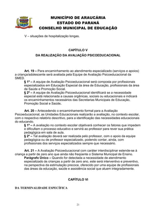 MUNICÍPIO DE ARAUCÁRIA
                       ESTADO DO PARANÁ
                 CONSELHO MUNICIPAL DE EDUCAÇÃO

       V – situações de hospitalização longas.



                                      CAPÍTULO V
               DA REALIZAÇÃO DA AVALIAÇÃO PSICOEDUCACIONAL



       Art. 19 – Para encaminhamento ao atendimento especializado (serviços e apoios)
a criança/adolescente será avaliada pela Equipe de Avaliação Psicoeducacional da
SMED.
       § 1º – A equipe de Avaliação Psicoeducacional será composta por profissionais
       especializados em Educação Especial da área de Educação, profissionais da área
       de Saúde e Promoção Social.
       § 2º – A equipe de Avaliação Psicoeducacional identificará se a necessidade
       especial está relacionada a causas orgânicas, sociais ou educacionais e indicará
       os encaminhamentos necessários das Secretarias Municipais de Educação,
       Promoção Social e Saúde.

      Art. 20 – Antecedendo o encaminhamento formal para a Avaliação
Psicoeducacional, as Unidades Educacionais realizarão a avaliação, no contexto escolar,
com o respectivo relatório descritivo, para a identificação das necessidades educacionais
do educando.
      § 1º – A avaliação no contexto escolar objetivará conhecer os fatores que impedem
      e dificultam o processo educativo e servirá ao professor para rever sua prática
      pedagógica em sala de aula.
      § 2º – Tal avaliação deverá ser realizada pelo professor, com o apoio da equipe
      pedagógica ou de professor especializado, podendo contar, ainda, com
      profissionais dos serviços especializados sempre que necessário.

       Art. 21 – A Avaliação Psicoeducacional com caráter interdisciplinar estende-se à
criança a partir de zero ano que ainda não freqüente o Sistema Municipal de Ensino.
      Parágrafo Único – Quando for detectada a necessidade de atendimento
      especializado às crianças a partir de zero ano, este será interventivo e preventivo,
      na perspectiva da estimulação precoce, oferecido por uma equipe de profissionais
      das áreas da educação, saúde e assistência social que atuem integradamente.


                                      CAPÍTULO VI

DA TERMINALIDADE ESPECÍFICA




                                            21
 