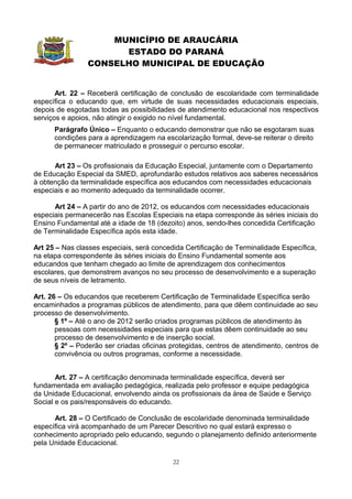 MUNICÍPIO DE ARAUCÁRIA
                      ESTADO DO PARANÁ
                CONSELHO MUNICIPAL DE EDUCAÇÃO


       Art. 22 – Receberá certificação de conclusão de escolaridade com terminalidade
específica o educando que, em virtude de suas necessidades educacionais especiais,
depois de esgotadas todas as possibilidades de atendimento educacional nos respectivos
serviços e apoios, não atingir o exigido no nível fundamental.
      Parágrafo Único – Enquanto o educando demonstrar que não se esgotaram suas
      condições para a aprendizagem na escolarização formal, deve-se reiterar o direito
      de permanecer matriculado e prosseguir o percurso escolar.

      Art 23 – Os profissionais da Educação Especial, juntamente com o Departamento
de Educação Especial da SMED, aprofundarão estudos relativos aos saberes necessários
à obtenção da terminalidade específica aos educandos com necessidades educacionais
especiais e ao momento adequado da terminalidade ocorrer.

      Art 24 – A partir do ano de 2012, os educandos com necessidades educacionais
especiais permanecerão nas Escolas Especiais na etapa corresponde às séries iniciais do
Ensino Fundamental até a idade de 18 (dezoito) anos, sendo-lhes concedida Certificação
de Terminalidade Específica após esta idade.

Art 25 – Nas classes especiais, será concedida Certificação de Terminalidade Específica,
na etapa correspondente às séries iniciais do Ensino Fundamental somente aos
educandos que tenham chegado ao limite de aprendizagem dos conhecimentos
escolares, que demonstrem avanços no seu processo de desenvolvimento e a superação
de seus níveis de letramento.

Art. 26 – Os educandos que receberem Certificação de Terminalidade Específica serão
encaminhados a programas públicos de atendimento, para que dêem continuidade ao seu
processo de desenvolvimento.
       § 1º – Até o ano de 2012 serão criados programas públicos de atendimento às
       pessoas com necessidades especiais para que estas dêem continuidade ao seu
       processo de desenvolvimento e de inserção social.
       § 2º – Poderão ser criadas oficinas protegidas, centros de atendimento, centros de
       convivência ou outros programas, conforme a necessidade.


       Art. 27 – A certificação denominada terminalidade específica, deverá ser
fundamentada em avaliação pedagógica, realizada pelo professor e equipe pedagógica
da Unidade Educacional, envolvendo ainda os profissionais da área de Saúde e Serviço
Social e os pais/responsáveis do educando.

      Art. 28 – O Certificado de Conclusão de escolaridade denominada terminalidade
específica virá acompanhado de um Parecer Descritivo no qual estará expresso o
conhecimento apropriado pelo educando, segundo o planejamento definido anteriormente
pela Unidade Educacional.

                                           22
 