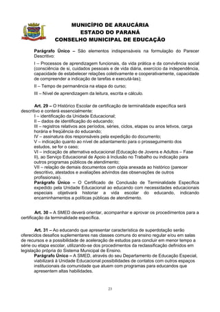 MUNICÍPIO DE ARAUCÁRIA
                       ESTADO DO PARANÁ
                 CONSELHO MUNICIPAL DE EDUCAÇÃO

      Parágrafo Único – São elementos indispensáveis na formulação do Parecer
      Descritivo:
      I – Processos de aprendizagem funcionais, da vida prática e da convivência social
      (consciência de si, cuidados pessoais e de vida diária, exercício da independência,
      capacidade de estabelecer relações coletivamente e cooperativamente, capacidade
      de compreender a indicação de tarefas e executá-las);
      II – Tempo de permanência na etapa do curso;
      III – Nível de aprendizagem da leitura, escrita e cálculo.

       Art. 29 – O Histórico Escolar de certificação de terminalidade específica será
descritivo e conterá essencialmente:
       I – identificação da Unidade Educacional;
       II – dados de identificação do educando;
       III – registros relativos aos períodos, séries, ciclos, etapas ou anos letivos, carga
       horária e freqüência do educando;
       IV – assinatura dos responsáveis pela expedição do documento;
       V – indicação quanto ao nível de adiantamento para o prosseguimento dos
       estudos, se for o caso;
       VI – indicação de alternativa educacional (Educação de Jovens e Adultos – Fase
       II), ao Serviço Educacional de Apoio à Inclusão no Trabalho ou indicação para
       outros programas públicos de atendimento;
       VII – relação de demais documentos com cópia anexada ao histórico (parecer
       descritivo, atestados e avaliações advindos das observações de outros
       profissionais).
       Parágrafo Único – O Certificado de Conclusão de Terminalidade Específica
       expedido pela Unidade Educacional ao educando com necessidades educacionais
       especiais objetivará historiar a vida escolar do educando, indicando
       encaminhamentos a políticas públicas de atendimento.


        Art. 30 – A SMED deverá orientar, acompanhar e aprovar os procedimentos para a
certificação da terminalidade específica.

       Art. 31 – Ao educando que apresentar característica de superdotação serão
oferecidos desafios suplementares nas classes comuns do ensino regular e/ou em salas
de recursos e a possibilidade de aceleração de estudos para concluir em menor tempo a
série ou etapa escolar, utilizando-se dos procedimentos da reclassificação definidos em
legislação própria do Sistema Municipal de Ensino.
       Parágrafo Único – A SMED, através do seu Departamento de Educação Especial,
       viabilizará à Unidade Educacional possibilidades de contatos com outros espaços
       institucionais da comunidade que atuem com programas para educandos que
       apresentem altas habilidades.


                                             23
 