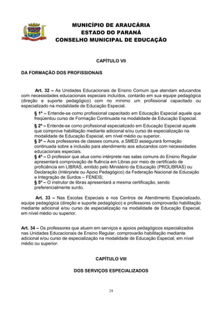 MUNICÍPIO DE ARAUCÁRIA
                      ESTADO DO PARANÁ
                CONSELHO MUNICIPAL DE EDUCAÇÃO


                                    CAPÍTULO VII

DA FORMAÇÃO DOS PROFISSIONAIS


       Art. 32 – As Unidades Educacionais de Ensino Comum que atendam educandos
com necessidades educacionais especiais incluídos, contarão em sua equipe pedagógica
(direção e suporte pedagógico) com no mínimo um profissional capacitado ou
especializado na modalidade de Educação Especial.
      § 1º – Entende-se como profissional capacitado em Educação Especial aquele que
      freqüentou curso de Formação Continuada na modalidade de Educação Especial.
      § 2º – Entende-se como profissional especializado em Educação Especial aquele
      que comprove habilitação mediante adicional e/ou curso de especialização na
      modalidade de Educação Especial, em nível médio ou superior.
      § 3º – Aos professores de classes comuns, a SMED assegurará formação
      continuada sobre a inclusão para atendimento aos educandos com necessidades
      educacionais especiais.
      § 4º – O professor que atua como intérprete nas salas comuns do Ensino Regular
      apresentará comprovação de fluência em Libras por meio de certificado de
      proficiência em LIBRAS, emitido pelo Ministério da Educação (PROLIBRAS) ou
      Declaração (Intérprete ou Apoio Pedagógico) da Federação Nacional de Educação
      e Integração de Surdos – FENEIS;
      § 5º – O instrutor de libras apresentará a mesma certificação, sendo
      preferencialmente surdo.

       Art. 33 – Nas Escolas Especiais e nos Centros de Atendimento Especializado,
equipe pedagógica (direção e suporte pedagógico) e professores comprovarão habilitação
mediante adicional e/ou curso de especialização na modalidade de Educação Especial,
em nível médio ou superior.


Art. 34 – Os professores que atuem em serviços e apoios pedagógicos especializados
nas Unidades Educacionais de Ensino Regular, comprovarão habilitação mediante
adicional e/ou curso de especialização na modalidade de Educação Especial, em nível
médio ou superior.


                                   CAPÍTULO VIII

                         DOS SERVIÇOS ESPECIALIZADOS



                                          24
 