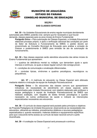 MUNICÍPIO DE ARAUCÁRIA
                       ESTADO DO PARANÁ
                 CONSELHO MUNICIPAL DE EDUCAÇÃO

                                         SEÇÃO I
                               DAS CLASSES ESPECIAIS


       Art. 35 – As Unidades Educacionais de ensino regular municipais devidamente
autorizadas pela SMED, poderão criar, sempre que for necessário e que houver
demanda, classes especiais para os anos iniciais do Ensino Fundamental.
       Parágrafo Único – Para autorização de Classes Especiais, a Unidade Educacional
       elaborará processo próprio, e após a verificação adicional das condições por parte
       do Setor de Estrutura e Funcionamento da SMED, o pedido deverá ser
       encaminhado ao Conselho Municipal de Educação para análise e emissão de
       Parecer e posteriormente à SMED para emissão de ato de autorização de
       funcionamento.


      Art. 36 – Nas classes especiais serão atendidos educandos das séries iniciais do
Ensino Fundamental que apresentem:
      I – quadros de deficiência mental ou múltipla, que demandem ajuda e apoio
      intensos e contínuos, os quais a classe regular comum não consiga prover.
      II – condições de comunicação e sinalização diferenciadas.
      III – condutas típicas, síndromes e quadros psicológicos, neurológicos ou
      psiquiátricos.


             Art. 37 – A matrícula do educando na Classe Especial será efetivada
mediante relatório e indicação da equipe de Avaliação Psicoeducacional.
      Parágrafo Único – Os educandos das classes comuns que apresentarem
      indicativos de necessidade de atendimento em classe especial, serão
      encaminhados pela Unidade Educacional, com relatório elaborado pelo professor e
      equipe pedagógica à equipe de Avaliação Psicoeducacional da SMED que
      realizará avaliação, com respaldo de testes formais psicológicos e quando
      necessário de outros profissionais da saúde e indicará as intervenções
      especializadas necessárias aos educandos.


       Art. 38 – O currículo da classe especial será pautado pelos princípios e objetivos
da Proposta Pedagógica da Unidade Educacional, observando-se as necessidades dos
educandos, utilizando-se métodos, procedimentos didáticos e recursos pedagógicos
especializados e, quando necessário, materiais didáticos e equipamentos específicos
para que o educando tenha acesso ao currículo da base nacional comum e parte
diversificada.

      Art. 39 – A avaliação na Classe Especial será processual e contínua.


                                            25
 
