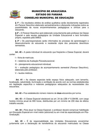 MUNICÍPIO DE ARAUCÁRIA
                       ESTADO DO PARANÁ
                 CONSELHO MUNICIPAL DE EDUCAÇÃO

      § 1º – Os resultados obtidos de análise qualitativa serão devidamente registrados
      em Parecer Descritivo elaborado semestralmente e oferecerão indicações sobre as
      possibilidades de novos encaminhamentos pedagógicos e clínicos para o
      educando.
      § 2º – O Parecer Descritivo será elaborado conjuntamente pelo professor da Classe
      Especial e pela equipe pedagógica da Unidade Educacional e terá formulário
      próprio, expedido pela SMED.
      § 3º – Os pais/responsáveis serão informados do processo de aprendizagem e
      desenvolvimento do educando e receberão cópia dos pareceres descritivos
      semestrais.


       Art. 40 – A pasta individual do educando que freqüenta a Classe Especial, deverá
conter:
      I – ficha de matrícula;
      II – relatórios da Avaliação Psicoeducacional;
      III – planejamento educacional individual;
      IV – avaliação pedagógica de acompanhamento semestral (Parecer Descritivo),
      elaborada pelo professor;
      V – laudos médicos.


        Art. 41 – As classes especiais terão espaço físico adequado, com tamanho,
localização, salubridade, iluminação e ventilação de acordo com as normas estabelecidas
em legislação específica e materiais pedagógicos adequados às necessidades dos
educandos.


      Art. 42 – Fica estabelecido número máximo de doze educandos por turma.

       Art. 43 – A Classe Especial obedecerá ao art. 24 da LDB nº 9.394/96, com carga
horária mínima anual de 800 horas, distribuídas por um mínimo de 200 dias de efetivo
trabalho escolar.


     Art. 44 – Para atuar na Classe Especial, o professor deverá comprovar habilitação
em Educação Especial em nível médio (adicional) ou em nível de especialização em Pós-
Graduação.


      Art. 45 – É de responsabilidade das Unidades Educacionais encaminhar
juntamente com a declaração de transferência do educando matriculado na Classe


                                            26
 