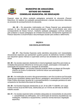 MUNICÍPIO DE ARAUCÁRIA
                       ESTADO DO PARANÁ
                 CONSELHO MUNICIPAL DE EDUCAÇÃO

Especial, cópia da última avaliação pedagógica semestral do educando (Parecer
Descritivo), do relatório da avaliação psicoeducacional e demais documentos referentes
ao processo de acompanhamento do educando.


       Art. 46 – Os educandos matriculados em Classe Especial que apresentarem
avanços no seu processo de ensino-aprendizagem, serão encaminhados para série
correspondente da Classe Comum, mediante avaliação pedagógica contínua realizada
pelo professor e equipe pedagógica da Unidade Educacional, devidamente registrada em
Parecer Descritivo e encaminhada à documentação escolar para análise e deferimento.



                                        SEÇÃO II
                              DAS ESCOLAS ESPECIAIS



        Art. 47 – Nas Escolas Especiais serão atendidos educandos com necessidades
educacionais especiais que apresentem quadros graves de deficiência mental e múltipla
que requeiram apoios intensos e supervisão contínua nas atividades da vida autônoma e
social.

Art. 48 – As escolas especiais obedecerão à mesma legislação específica para todas as
Unidades Educacionais referente às normas para criação, autorização e renovação de
autorização de funcionamento ou cessação de atividades.
       Parágrafo Único – As Escolas Especiais poderão ofertar as etapas da Educação
       Infantil e do Ensino Fundamental, conforme indicar sua autorização de
       funcionamento.

Art. 49 – As Instituições de ensino não-governamentais e sem fins lucrativos de Educação
Especial que necessitem pleitear apoio técnico, pedagógico, administrativo e financeiro do
Poder Público Municipal, deverão ter o acompanhamento e a avaliação periódica do setor
competente da Secretaria Municipal de Educação.

Art. 50 – As Escolas Especiais obedecerão ao art. 24 da LDB nº 9.394/96, com carga
horária mínima anual de 800 horas, distribuídas por um mínimo de 200 dias de efetivo
trabalho escolar.

Art. 51 – As escolas especiais terão condições adequadas às necessidades do educando:
       I – acessibilidade nas edificações, com a eliminação de barreiras arquitetônicas nas
       instalações, mobiliários e equipamentos, conforme normas técnicas e legislação
       específica.

                                            27
 