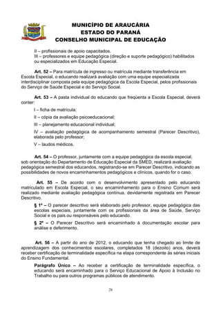 MUNICÍPIO DE ARAUCÁRIA
                       ESTADO DO PARANÁ
                 CONSELHO MUNICIPAL DE EDUCAÇÃO

      II – profissionais de apoio capacitados.
      III – professores e equipe pedagógica (direção e suporte pedagógico) habilitados
      ou especializados em Educação Especial.

        Art. 52 – Para matrícula de ingresso ou matrícula mediante transferência em
Escola Especial, o educando realizará avaliação com uma equipe especializada
interdisciplinar composta pela equipe pedagógica da Escola Especial, pelos profissionais
do Serviço de Saúde Especial e do Serviço Social.

       Art. 53 – A pasta individual do educando que freqüenta a Escola Especial, deverá
conter:
      I – ficha de matrícula;
      II – cópia da avaliação psicoeducacional;
      III – planejamento educacional individual;
      IV – avaliação pedagógica de acompanhamento semestral (Parecer Descritivo),
      elaborada pelo professor;
      V – laudos médicos.

       Art. 54 – O professor, juntamente com a equipe pedagógica da escola especial,
sob orientação do Departamento de Educação Especial da SMED, realizará avaliação
pedagógica semestral dos educandos, registrando-se em Parecer Descritivo, indicando as
possibilidades de novos encaminhamentos pedagógicos e clínicos, quando for o caso.

        Art. 55 – De acordo com o desenvolvimento apresentado pelo educando
matriculado em Escola Especial, o seu encaminhamento para o Ensino Comum será
realizado mediante avaliação pedagógica contínua, devidamente registrada em Parecer
Descritivo.
      § 1º – O parecer descritivo será elaborado pelo professor, equipe pedagógica das
      escolas especiais, juntamente com os profissionais da área de Saúde, Serviço
      Social e os pais ou responsáveis pelo educando.
      § 2º – O Parecer Descritivo será encaminhado à documentação escolar para
      análise e deferimento.


      Art. 56 – A partir do ano de 2012, o educando que tenha chegado ao limite de
aprendizagem dos conhecimentos escolares, completados 18 (dezoito) anos, deverá
receber certificação de terminalidade específica na etapa correspondente às séries iniciais
do Ensino Fundamental.
      Parágrafo Único – Ao receber a certificação de terminalidade específica, o
      educando será encaminhado para o Serviço Educacional de Apoio à Inclusão no
      Trabalho ou para outros programas públicos de atendimento.


                                            28
 