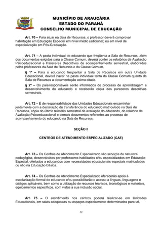 MUNICÍPIO DE ARAUCÁRIA
                       ESTADO DO PARANÁ
                 CONSELHO MUNICIPAL DE EDUCAÇÃO

        Art. 70 – Para atuar na Sala de Recursos, o professor deverá comprovar
habilitação em Educação Especial em nível médio (adicional) ou em nível de
especialização em Pós-Graduação.


       Art. 71 – A pasta individual do educando que freqüenta a Sala de Recursos, além
dos documentos exigidos para a Classe Comum, deverá conter os relatórios da Avaliação
Psicoeducacional e Pareceres Descritivos de acompanhamento semestral, elaborados
pelos professores da Sala de Recursos e da Classe Comum.
      § 1º – Para o educando freqüentar a Sala de Recursos em outra Unidade
      Educacional, deverá haver na pasta individual tanto da Classe Comum quanto da
      Sala de Recursos a documentação acima citada.
      § 2º – Os pais/responsáveis serão informados do processo de aprendizagem e
      desenvolvimento do educando e receberão cópia dos pareceres descritivos
      semestrais.


      Art. 72 – É de responsabilidade das Unidades Educacionais encaminhar
juntamente com a declaração de transferência do educando matriculado na Sala de
Recursos, cópia do último relatório semestral de avaliação do educando, do relatório da
Avaliação Psicoeducacional e demais documentos referentes ao processo de
acompanhamento do educando na Sala de Recursos.


                                        SEÇÃO II

                CENTROS DE ATENDIMENTO ESPECIALIZADO (CAE)



      Art. 73 – Os Centros de Atendimento Especializado são serviços de natureza
pedagógica, desenvolvidos por professores habilitados e/ou especializados em Educação
Especial, ofertados a educandos com necessidades educacionais especiais matriculados
ou não na Educação Básica.


      Art. 74 – Os Centros de Atendimento Especializado oferecerão apoio à
escolarização formal do educando e/ou possibilitarão o acesso a línguas, linguagens e
códigos aplicáveis, bem como a utilização de recursos técnicos, tecnológicos e materiais,
equipamentos específicos, com vistas a sua inclusão social.


     Art. 75 – O atendimento nos centros poderá realizar-se em Unidades
Educacionais, em salas adequadas ou espaços especialmente determinados para tal.


                                            32
 