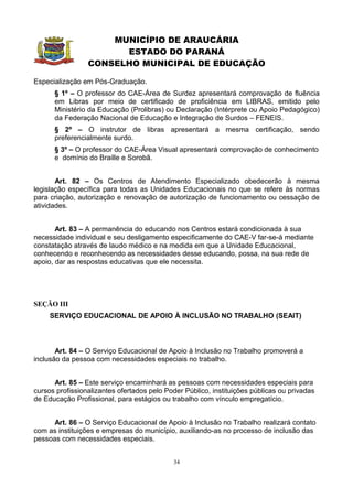 MUNICÍPIO DE ARAUCÁRIA
                       ESTADO DO PARANÁ
                 CONSELHO MUNICIPAL DE EDUCAÇÃO

Especialização em Pós-Graduação.
      § 1º – O professor do CAE-Área de Surdez apresentará comprovação de fluência
      em Libras por meio de certificado de proficiência em LIBRAS, emitido pelo
      Ministério da Educação (Prolibras) ou Declaração (Intérprete ou Apoio Pedagógico)
      da Federação Nacional de Educação e Integração de Surdos – FENEIS.
      § 2º – O instrutor de libras apresentará a mesma certificação, sendo
      preferencialmente surdo.
      § 3º – O professor do CAE-Área Visual apresentará comprovação de conhecimento
      e domínio do Braille e Sorobã.


       Art. 82 – Os Centros de Atendimento Especializado obedecerão à mesma
legislação específica para todas as Unidades Educacionais no que se refere às normas
para criação, autorização e renovação de autorização de funcionamento ou cessação de
atividades.


       Art. 83 – A permanência do educando nos Centros estará condicionada à sua
necessidade individual e seu desligamento especificamente do CAE-V far-se-á mediante
constatação através de laudo médico e na medida em que a Unidade Educacional,
conhecendo e reconhecendo as necessidades desse educando, possa, na sua rede de
apoio, dar as respostas educativas que ele necessita.




SEÇÃO III
     SERVIÇO EDUCACIONAL DE APOIO À INCLUSÃO NO TRABALHO (SEAIT)



       Art. 84 – O Serviço Educacional de Apoio à Inclusão no Trabalho promoverá a
inclusão da pessoa com necessidades especiais no trabalho.


      Art. 85 – Este serviço encaminhará as pessoas com necessidades especiais para
cursos profissionalizantes ofertados pelo Poder Público, instituições públicas ou privadas
de Educação Profissional, para estágios ou trabalho com vínculo empregatício.


      Art. 86 – O Serviço Educacional de Apoio à Inclusão no Trabalho realizará contato
com as instituições e empresas do município, auxiliando-as no processo de inclusão das
pessoas com necessidades especiais.


                                            34
 