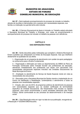 MUNICÍPIO DE ARAUCÁRIA
                      ESTADO DO PARANÁ
                CONSELHO MUNICIPAL DE EDUCAÇÃO


       Art. 87 – Será realizado acompanhamento do processo de inclusão no trabalho,
através de reuniões e intervenções com a pessoa com necessidades especiais, sua
família e a instituição na qual ela tenha sido incluída.


     Art. 88 – O Serviço Educacional de Apoio à Inclusão no Trabalho estará articulado
à Secretaria Municipal de Trabalho e Emprego, com vistas ao encaminhamento e
acompanhamento do processo de inclusão no trabalho às pessoas com deficiência.



                                    CAPÍTULO X
                             DAS DISPOSIÇÕES FINAIS



       Art. 89 – Serão discutidos pelas instituições que compõem o Sistema Municipal de
Ensino questões que ultrapassam os limites da Educação Especial, mas que interferem
diretamente na qualidade de sua oferta:
      I – Organização de um programa de atendimento com caráter de apoio pedagógico
      no contra-turno para o Ensino Fundamental.
      II – Organização e efetivação por todos os departamentos da SMED de Plano de
      Formação Continuada sobre Inclusão Escolar aos profissionais da educação,
      atendendo imediatamente aos professores que atuam com educandos com
      necessidades educacionais especiais incluídos nas Unidades Educacionais da
      Rede Municipal de Ensino.
      III – Ampliação no atendimento do Serviço de Saúde Especial, tendo em vista as
      necessidades dos educandos.
      IV – Discussão junto a Secretaria Municipal de Saúde visando a implantação de um
      Centro de Habilitação e Reabilitação, contemplando o atendimento a todas as
      pessoas com necessidades especiais.
      V – Criação, até o ano de 2012, de programas públicos de atendimento às pessoas
      com necessidades especiais que, ao receber certificação de terminalidade
      específica da Unidade Educacional, não freqüentarão mais escolas ou classes
      especiais, para serem encaminhadas a outras atividades oferecidas pelo Poder
      Público, dando continuidade ao seu processo de desenvolvimento e de inserção
      social.


      Art. 90 – Esta Resolução entra em vigor na data de sua publicação, revogando-se
a Resolução nº 02/2006-CME/Araucária.

                                          35
 