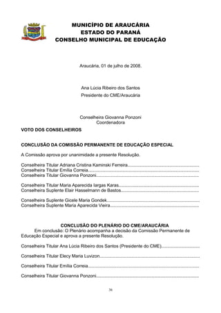 MUNICÍPIO DE ARAUCÁRIA
                             ESTADO DO PARANÁ
                       CONSELHO MUNICIPAL DE EDUCAÇÃO



                                        Araucária, 01 de julho de 2008.



                                         Ana Lúcia Ribeiro dos Santos
                                         Presidente do CME/Araucária



                                        Conselheira Giovanna Ponzoni
                                               Coordenadora
VOTO DOS CONSELHEIROS


CONCLUSÃO DA COMISSÃO PERMANENTE DE EDUCAÇÃO ESPECIAL

A Comissão aprova por unanimidade a presente Resolução.

Conselheira Titular Adriana Cristina Kaminski Ferreira..........................................................
Conselheira Titular Emília Correia..........................................................................................
Conselheira Titular Giovanna Ponzoni...................................................................................

Conselheira Titular Maria Aparecida Iargas Karas.................................................................
Conselheira Suplente Elair Hasselmann de Bastos...............................................................

Conselheira Suplente Gicele Maria Gondek...........................................................................
Conselheira Suplente Maria Aparecida Vieira........................................................................



                  CONCLUSÃO DO PLENÁRIO DO CME/ARAUCÁRIA
     Em conclusão: O Plenário acompanha a decisão da Comissão Permanente de
Educação Especial e aprova a presente Resolução.

Conselheira Titular Ana Lúcia Ribeiro dos Santos (Presidente do CME)...............................

Conselheira Titular Elecy Maria Luvizon.................................................................................

Conselheira Titular Emília Correia..........................................................................................

Conselheira Titular Giovanna Ponzoni...................................................................................


                                                            36
 