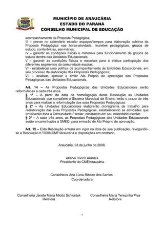 MUNICÍPIO DE ARAUCÁRIA
                      ESTADO DO PARANÁ
                CONSELHO MUNICIPAL DE EDUCAÇÃO

      acompanhamento da Proposta Pedagógica;
      III – prever no calendário escolar espaços/tempos para elaboração coletiva da
      Proposta Pedagógica nas horas-atividade, reuniões pedagógicas, grupos de
      estudo, conferências, seminários;
      IV – garantir as condições físicas e materiais para funcionamento de grupos de
      estudo dentro das Unidades Educacionais;
      V – garantir as condições físicas e materiais para a efetiva participação dos
      diferentes segmentos da comunidade escolar;
      VI - estabelecer uma política de acompanhamento às Unidades Educacionais, em
      seu processo de elaboração das Propostas Pedagógicas;
      VII – analisar, aprovar e emitir Ato Próprio de aprovação das Propostas
      Pedagógicas das Unidades Educacionais.

      Art. 14 – As Propostas Pedagógicas das Unidades Educacionais serão
reformuladas a cada três anos.
      § 1º – A partir da data da homologação desta Resolução as Unidades
      Educacionais que compõem o Sistema Municipal de Ensino terão o prazo de três
      anos para realizar a reformulação das suas Propostas Pedagógicas.
      § 2º – As Unidades Educacionais elaborarão cronograma de trabalho para
      reelaboração das suas Propostas Pedagógicas, estabelecendo as atividades que
      envolverão toda a Comunidade Escolar, constando em seu calendário escolar.
      § 3º – A cada três anos, as Propostas Pedagógicas das Unidades Educacionais
      serão encaminhadas à SMED, para emissão de Ato Próprio de aprovação.

      Art. 15 – Esta Resolução entrará em vigor na data de sua publicação, revogando-
se a Resolução n.º2006-CME/Araucária e disposições em contrário.


                           Araucária, 03 de junho de 2008.


                               Aldinei Divino Arantes
                            Presidente do CME/Araucária


                      Conselheira Ana Lúcia Ribeiro dos Santos
                                   Coordenadora



 Conselheira Janete Maria Miotto Schiontek       Conselheira Maria Terezinha Piva
                 Relatora                                    Relatora



                                             5
 