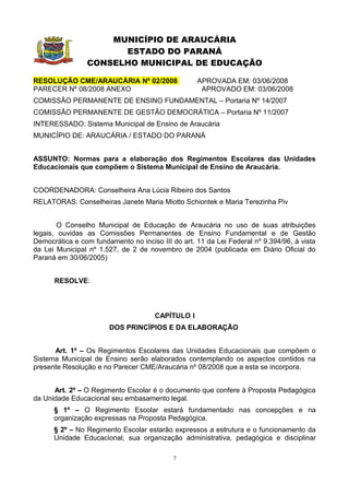 MUNICÍPIO DE ARAUCÁRIA
                      ESTADO DO PARANÁ
                CONSELHO MUNICIPAL DE EDUCAÇÃO

RESOLUÇÃO CME/ARAUCÁRIA Nº 02/2008                 APROVADA EM: 03/06/2008
PARECER Nº 08/2008 ANEXO                            APROVADO EM: 03/06/2008
COMISSÃO PERMANENTE DE ENSINO FUNDAMENTAL – Portaria Nº 14/2007
COMISSÃO PERMANENTE DE GESTÃO DEMOCRÁTICA – Portaria Nº 11/2007
INTERESSADO: Sistema Municipal de Ensino de Araucária
MUNICÍPIO DE: ARAUCÁRIA / ESTADO DO PARANÁ


ASSUNTO: Normas para a elaboração dos Regimentos Escolares das Unidades
Educacionais que compõem o Sistema Municipal de Ensino de Araucária.


COORDENADORA: Conselheira Ana Lúcia Ribeiro dos Santos
RELATORAS: Conselheiras Janete Maria Miotto Schiontek e Maria Terezinha Piv


        O Conselho Municipal de Educação de Araucária no uso de suas atribuições
legais, ouvidas as Comissões Permanentes de Ensino Fundamental e de Gestão
Democrática e com fundamento no inciso III do art. 11 da Lei Federal nº 9.394/96, à vista
da Lei Municipal nº 1.527, de 2 de novembro de 2004 (publicada em Diário Oficial do
Paraná em 30/06/2005)


      RESOLVE:



                                      CAPÍTULO I
                       DOS PRINCÍPIOS E DA ELABORAÇÃO


      Art. 1º – Os Regimentos Escolares das Unidades Educacionais que compõem o
Sistema Municipal de Ensino serão elaborados contemplando os aspectos contidos na
presente Resolução e no Parecer CME/Araucária nº 08/2008 que a esta se incorpora.


      Art. 2º – O Regimento Escolar é o documento que confere à Proposta Pedagógica
da Unidade Educacional seu embasamento legal.
      § 1º – O Regimento Escolar estará fundamentado nas concepções e na
      organização expressas na Proposta Pedagógica.
      § 2º – No Regimento Escolar estarão expressos a estrutura e o funcionamento da
      Unidade Educacional, sua organização administrativa, pedagógica e disciplinar

                                            7
 