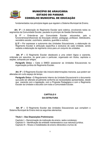 MUNICÍPIO DE ARAUCÁRIA
                      ESTADO DO PARANÁ
                CONSELHO MUNICIPAL DE EDUCAÇÃO

      fundamentados nos princípios legais que regulam o Sistema Municipal de Ensino.


    Art. 3º – A elaboração do Regimento Escolar será coletiva, envolvendo todos os
segmentos da Comunidade Escolar, pautada no princípio de Gestão Democrática.
      § 1º – Entende-se por Comunidade Escolar: educandos, pais e
      funcionários/profissionais da Educação (diretor, pedagogo, professor, bibliotecário,
      secretário escolar, cozinheira, zeladora, guardião e outros).
      § 2º – Por expressar a autonomia das Unidades Educacionais, a elaboração do
      Regimento Escolar é atribuição específica e exclusiva de cada Unidade, sendo
      vedada a elaboração de regimento único para um conjunto de unidades.


       Art. 4º – O Regimento Escolar obedecerá a uma ordem lógica e coerente,
ordenada por assuntos, do geral para o particular, organizado em títulos, capítulos e
seções, composto por artigos.
      Parágrafo Único – Cabe à SMED assessorar as Unidades Educacionais na
      organização jurídica do Regimento Escolar.


       Art. 5º – O Regimento Escolar não incluirá determinações menores, que podem ser
alteradas em curto espaço de tempo.
      Parágrafo Único - O Regulamento Interno da Unidade Educacional é o documento
      que pode ser alterado anualmente conforme as necessidades apresentadas, desde
      que coerente com a legislação, com a Proposta Pedagógica e com o Regimento
      Escolar da Unidade e discutido com toda a Comunidade Escolar.



                                      CAPÍTULO II
                                   DA ESTRUTURA



      Art. 6º – O Regimento Escolar das Unidades Educacionais que compõem o
Sistema Municipal de Ensino terá os seguintes elementos:


      Título I – Das Disposições Preliminares:
      Capítulo I – Denominação da instituição de ensino, sede e endereço;
      Capítulo II – Identificação da entidade mantenedora e sua natureza jurídica;
      Capítulo III – Níveis e modalidades de ensino oferecidos e turnos de


                                            8
 