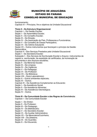 MUNICÍPIO DE ARAUCÁRIA
                ESTADO DO PARANÁ
          CONSELHO MUNICIPAL DE EDUCAÇÃO

funcionamento;
Capítulo IV – Princípios, fins e objetivos da Unidade Educacional

Título II – Da Estrutura Organizacional:
Capítulo I – Da Gestão Escolar:
Seção I – Da Assembléia Escolar;
Seção II – Do Conselho Escolar;
Seção III – Da Direção;
Seção IV – Da Associação de Pais, Professores e Funcionários;
Seção V – Do Conselho de Classe Participativo;
Seção VI – Do Grêmio Estudantil;
Seção VII – Outros instrumentos que favoreçam o princípio da Gestão
Democrática.
Capítulo II – Dos Serviços Prestados pela Unidade Educacional:
Seção I – Da Secretaria Escolar:
Subseção I – Dos Serviços de Escrituração Escolar e Arquivo: instrumentos de
registro e escrituração, da expedição de certificados, da incineração de
documentos e dos arquivos escolares;
Seção II – Da Merenda Escolar;
Seção III – Da Limpeza;
Seção IV – Da Vigilância;
Seção V – Do Pedagogo;
Seção VI – Do Professor;
Seção VII – Da Biblioteca;
Seção VIII – Do(s) Laboratório(s);
Seção X – Outros ambientes especiais;
Seção XI – Outros;
Capítulo III – Da Assistência Complementar ao Educando:
Seção I – Da Assistência Social;
Seção II – Da Assistência Alimentar;
Seção III – Da Assistência Odontológica;
Seção IV – Outros.

Título III – Da Comunidade Escolar e das Regras de Convivência:
Capítulo I – Da Comunidade Escolar
Seção I – Do Diretor;
Seção II – Do Professor;
Seção III – Do Pedagogo;
Seção IV – Do Bibliotecário;
Seção V – Do Secretário Escolar;
Seção VI – Do Auxiliar Administrativo;
Seção VII – Da Merendeira/Cozinheira;
Seção VIII – Da Zeladora;
Seção IX – Do Guardião;
Seção X – Do Educando;

                                      9
 