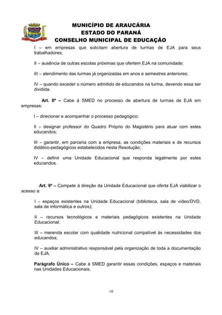 MUNICÍPIO DE ARAUCÁRIA
                       ESTADO DO PARANÁ
                CONSELHO MUNICIPAL DE EDUCAÇÃO
      I – em empresas que solicitam abertura de turmas de EJA para seus
      trabalhadores;

      II – ausência de outras escolas próximas que ofertem EJA na comunidade;

      III – atendimento das turmas já organizadas em anos e semestres anteriores;

      IV – quando exceder o número admitido de educandos na turma, devendo essa ser
      dividida.

         Art. 8º – Cabe à SMED no processo de abertura de turmas de EJA em
empresas:

      I – direcionar e acompanhar o processo pedagógico;

      II – designar professor do Quadro Próprio do Magistério para atuar com estes
      educandos;

      III – garantir, em parceria com a empresa, as condições materiais e de recursos
      didático-pedagógicos estabelecidos nesta Resolução;

      IV – definir uma Unidade Educacional que responda legalmente por estes
      educandos.




        Art. 9º – Compete à direção da Unidade Educacional que oferta EJA viabilizar o
acesso a:

      I – espaços existentes na Unidade Educacional (biblioteca, sala de vídeo/DVD,
      sala de informática e outros);

      II – recursos tecnológicos e materiais pedagógicos existentes na Unidade
      Educacional;

      III – merenda escolar com qualidade nutricional compatível às necessidades dos
      educandos;

      IV – auxiliar administrativo responsável pela organização de toda a documentação
      de EJA.

      Parágrafo Único – Cabe à SMED garantir essas condições, espaços e materiais
      nas Unidades Educacionais.



                                          10
 