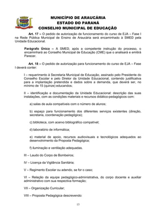 MUNICÍPIO DE ARAUCÁRIA
                       ESTADO DO PARANÁ
                CONSELHO MUNICIPAL DE EDUCAÇÃO
        Art. 17 – O pedido de autorização de funcionamento do curso de EJA – Fase I
na Rede Pública Municipal de Ensino de Araucária será encaminhado à SMED pela
Unidade Educacional.

      Parágrafo Único – A SMED, após a competente instrução do processo, o
      encaminhará ao Conselho Municipal de Educação (CME) que o analisará e emitirá
      Parecer.

          Art. 18 – O pedido de autorização para funcionamento do curso de EJA – Fase
I deverá conter:

      I – requerimento à Secretaria Municipal de Educação, assinado pelo Presidente do
      Conselho Escolar e pelo Diretor da Unidade Educacional, contendo justificativa
      para a implantação pretendida e dados sobre a demanda, que deverá ser, no
      mínimo de 15 (quinze) educandos;

      II – identificação e documentação da Unidade Educacional: descrição das suas
      instalações, com as condições materiais e recursos didático-pedagógicos com:

          a) salas de aula compatíveis com o número de alunos;

          b) espaço para funcionamento dos diferentes serviços existentes (direção,
          secretaria, coordenação pedagógica);

          c) biblioteca, com acervo bibliográfico compatível;

          d) laboratório de informática;

          e) material de apoio, recursos audiovisuais e tecnológicos adequados ao
          desenvolvimento da Proposta Pedagógica;

          f) iluminação e ventilação adequadas.

      III – Laudo do Corpo de Bombeiros;

      IV – Licença da Vigilância Sanitária;

      V – Regimento Escolar ou adendo, se for o caso;

      VI – Relação da equipe pedagógico-administrativa, do corpo docente e auxiliar
      administrativo com sua respectiva formação;

      VII – Organização Curricular;

      VIII – Proposta Pedagógica descrevendo:

                                              13
 