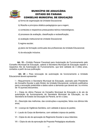 MUNICÍPIO DE ARAUCÁRIA
                       ESTADO DO PARANÁ
                CONSELHO MUNICIPAL DE EDUCAÇÃO
         a) forma de organização da Unidade Educacional;

         b) filosofia e princípios didático-pedagógicos que a regem;

         c) conteúdos e respectivos pressupostos teórico-metodológicos;

         d) processos de avaliação, classificação e reclassificação;

         e) avaliação institucional da Unidade Educacional;

         f) regime escolar;

         g) plano de formação continuada dos profissionais da Unidade Educacional;

         h) da educação inclusiva.




         Art. 19 – Emitido Parecer Favorável para Autorização de Funcionamento pelo
Conselho Municipal de Educação, caberá à Secretaria Municipal de Educação expedir o
respectivo Ato de Autorização de Funcionamento, que terá validade de 3 (três) anos,
contados a partir da sua publicação.

         Art. 20 – Para renovação de autorização de funcionamento a Unidade
Educacional deverá apresentar:

      I – Requerimento à Secretaria Municipal de Educação, assinado pelo Presidente
      do Conselho Escolar e pelo Diretor da Unidade Educacional, contendo justificativa
      para a renovação pretendida e dados sobre a demanda que deverá ser, no mínimo
      de 15 (quinze) educandos;

      II – Cópia do último Parecer do Conselho Municipal de Educação e do ato de
      autorização de funcionamento da Secretaria Municipal de Educação, ou da
      Secretaria de Estado da Educação do Paraná, se for o caso;

      III – Descrição das melhorias, das construções e aquisições, feitos nos últimos três
      anos;

      IV – Licença da Vigilância Sanitária, com validade à época do pedido;

      V – Laudo do Corpo de Bombeiros, com validade à época do pedido;

      VI – Cópia do ato de aprovação do Regimento Escolar e seus Adendos;

      VII – Cópia do ato da aprovação da Proposta Pedagógica atualizada;

                                           14
 