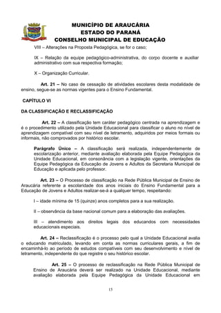 MUNICÍPIO DE ARAUCÁRIA
                       ESTADO DO PARANÁ
                CONSELHO MUNICIPAL DE EDUCAÇÃO
      VIII – Alterações na Proposta Pedagógica, se for o caso;

      IX – Relação da equipe pedagógico-administrativa, do corpo docente e auxiliar
      administrativo com sua respectiva formação;

      X – Organização Curricular.

          Art. 21 – No caso de cessação de atividades escolares desta modalidade de
ensino, segue-se as normas vigentes para o Ensino Fundamental.

CAPÍTULO VI

DA CLASSIFICAÇÃO E RECLASSIFICAÇÃO

           Art. 22 – A classificação tem caráter pedagógico centrada na aprendizagem e
é o procedimento utilizado pela Unidade Educacional para classificar o aluno no nível de
aprendizagem compatível com seu nível de letramento, adquiridos por meios formais ou
informais, não comprovados por histórico escolar.

      Parágrafo Único – A classificação será realizada, independentemente            de
      escolarização anterior, mediante avaliação elaborada pela Equipe Pedagógica    da
      Unidade Educacional, em consonância com a legislação vigente, orientações      da
      Equipe Pedagógica da Educação de Jovens e Adultos da Secretaria Municipal      de
      Educação e aplicada pelo professor.

         Art. 23 – O Processo de classificação na Rede Pública Municipal de Ensino de
Araucária referente a escolaridade dos anos iniciais do Ensino Fundamental para a
Educação de Jovens e Adultos realizar-se-á a qualquer tempo, respeitando:

      I – idade mínima de 15 (quinze) anos completos para a sua realização.

      II – observância da base nacional comum para a elaboração das avaliações.

      III – atendimento aos direitos legais dos educandos com necessidades
      educacionais especiais.

         Art. 24 – Reclassificação é o processo pelo qual a Unidade Educacional avalia
o educando matriculado, levando em conta as normas curriculares gerais, a fim de
encaminhá-lo ao período de estudos compatíveis com seu desenvolvimento e nível de
letramento, independente do que registre o seu histórico escolar.

               Art. 25 – O processo de reclassificação na Rede Pública Municipal de
      Ensino de Araucária deverá ser realizado na Unidade Educacional, mediante
      avaliação elaborada pela Equipe Pedagógica da Unidade Educacional em


                                           15
 