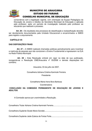 MUNICÍPIO DE ARAUCÁRIA
                            ESTADO DO PARANÁ
                     CONSELHO MUNICIPAL DE EDUCAÇÃO
       consonância com a legislação vigente, com orientação da Equipe Pedagógica da
       Educação de Jovens e Adultos da Secretaria Municipal de Educação e aplicada
       pelo professor, após um período de investigação realizado pelo professor ao
       educando que realizará o processo.

         Art. 26 – Os resultados dos processos de classificação e reclassificação deverão
ser devidamente documentados pela Unidade Educacional e encaminhados a SMED
para registro e arquivamento.

 CAPÍTULO VII

DAS DISPOSIÇÕES FINAIS

          Art. 27 – A SMED realizará chamadas públicas periodicamente para incentivar
a matrícula de pessoas que não concluiram o Ensino Fundamental a ingressarem na EJA
na Rede Pública Municipal.

           Art. 28 – Esta Resolução entrará em vigor na data de sua publicação,
revogando-se a Resolução CME/Araucária nº 05/2006 e demais disposições em
contrário.

                                     Araucária, 03 de julho de 2007.

                           Conselheira Adriana Cristina Kaminski Ferreira
                                                  Presidente


                                Conselheira Maria Irene Bora Barbosa
                                                Coordenadora
CONCLUSÃO DA COMISSÃO PERMANENTE DE EDUCAÇÃO DE JOVENS E
ADULTOS


        A Comissão aprova por unanimidade a Resolução.



Conselheira Titular Adriana Cristina Kaminski Ferreira........................................................

Conselheira Suplente Gicele Maria Gondek..........................................................................

Conselheira Suplente Jaide Zuleica de Farias Forte.............................................................

                                                       16
 