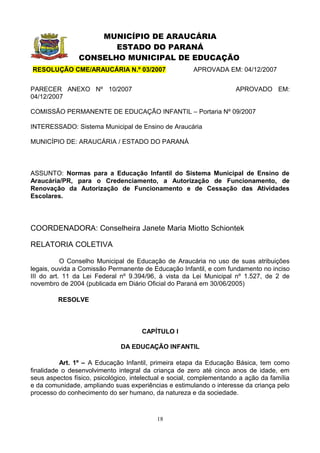 MUNICÍPIO DE ARAUCÁRIA
                       ESTADO DO PARANÁ
                CONSELHO MUNICIPAL DE EDUCAÇÃO
RESOLUÇÃO CME/ARAUCÁRIA N.º 03/2007                    APROVADA EM: 04/12/2007


PARECER ANEXO Nº 10/2007                                              APROVADO EM:
04/12/2007

COMISSÃO PERMANENTE DE EDUCAÇÃO INFANTIL – Portaria Nº 09/2007

INTERESSADO: Sistema Municipal de Ensino de Araucária

MUNICÍPIO DE: ARAUCÁRIA / ESTADO DO PARANÁ



ASSUNTO: Normas para a Educação Infantil do Sistema Municipal de Ensino de
Araucária/PR, para o Credenciamento, a Autorização de Funcionamento, de
Renovação da Autorização de Funcionamento e de Cessação das Atividades
Escolares.




COORDENADORA: Conselheira Janete Maria Miotto Schiontek

RELATORIA COLETIVA

           O Conselho Municipal de Educação de Araucária no uso de suas atribuições
legais, ouvida a Comissão Permanente de Educação Infantil, e com fundamento no inciso
III do art. 11 da Lei Federal nº 9.394/96, à vista da Lei Municipal nº 1.527, de 2 de
novembro de 2004 (publicada em Diário Oficial do Paraná em 30/06/2005)

         RESOLVE



                                      CAPÍTULO I

                               DA EDUCAÇÃO INFANTIL

          Art. 1º – A Educação Infantil, primeira etapa da Educação Básica, tem como
finalidade o desenvolvimento integral da criança de zero até cinco anos de idade, em
seus aspectos físico, psicológico, intelectual e social, complementando a ação da família
e da comunidade, ampliando suas experiências e estimulando o interesse da criança pelo
processo do conhecimento do ser humano, da natureza e da sociedade.



                                           18
 