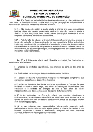 MUNICÍPIO DE ARAUCÁRIA
                       ESTADO DO PARANÁ
                CONSELHO MUNICIPAL DE EDUCAÇÃO
          Art. 2º – Dadas as particularidades do desenvolvimento da criança de zero até
cinco anos, a Educação Infantil cumpre duas funções pedagógicas indispensáveis e
indissociáveis centradas nas tarefas de cuidar e educar.

      § 1º – Na função de cuidar, o adulto ajuda a criança em suas necessidades
      básicas diante do mundo, prevenindo, dedicando atenção, tomando conta e
      zelando por sua integridade física, moral, afetiva, psicológica, intelectual e social,
      enquanto permanece na Unidade Educacional.

      § 2º – Pela função de educar, a Unidade Educacional cumpre junto à criança a
      tarefa de estimular o desenvolvimento de sua capacidade física, psicológica,
      intelectual, moral e social, propiciando-lhe a aquisição e a ampliação de conceitos
      e conhecimentos capazes de lhe possibilitar a construção das diversas formas de
      conhecimento, de equilíbrio psicológico, de integração social e de desenvolvimento
      integral de sua personalidade.




        Art. 3º – A Educação Infantil será oferecida em instituições destinadas ao
atendimento à infância em:

      I – Creches ou entidades equivalentes, para crianças de zero até três anos de
      idade;

      II – Pré-Escolas, para crianças de quatro até cinco anos de idade;

      III – Escolas de Ensino Fundamental, Colégios ou Instituições congêneres, que
      atendam às especifidades deste nível de ensino.

      § 1º – Para os fins desta Resolução, entidades equivalentes a Creches, às quais
      se refere o inciso I deste artigo, são todas as instituições responsáveis pela
      educação e o cuidado de crianças de zero a três anos de idade,
      independentemente da denominação e do regime de funcionamento.

      § 2º – As instituições de Educação Infantil que mantêm, simultânea e
      exclusivamente, o atendimento de crianças de zero a três anos em creche, e de
      quatro até cinco anos em pré-escola, constituirão Centros de Educação Infantil,
      com denominação própria.

      § 3º – As crianças com necessidades educacionais especiais serão
      preferencialmente atendidas na rede regular pública e privada de creches e pré-
      escolas, respeitado o direito a atendimento adequado em seus diferentes
      aspectos, também em instituições especializadas.



                                            19
 